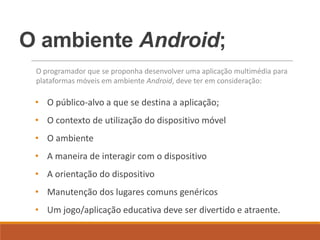 O ambiente Android;
 O programador que se proponha desenvolver uma aplicação multimédia para
 plataformas móveis em ambiente Android, deve ter em consideração:

 • O público-alvo a que se destina a aplicação;
 • O contexto de utilização do dispositivo móvel
 • O ambiente
 • A maneira de interagir com o dispositivo
 • A orientação do dispositivo
 • Manutenção dos lugares comuns genéricos
 • Um jogo/aplicação educativa deve ser divertido e atraente.
 