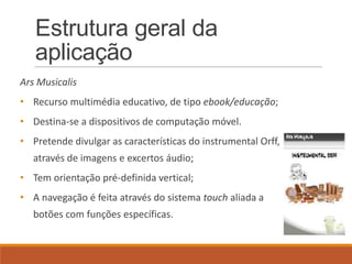 Estrutura geral da
   aplicação
Ars Musicalis
• Recurso multimédia educativo, de tipo ebook/educação;
• Destina-se a dispositivos de computação móvel.
• Pretende divulgar as características do instrumental Orff,
   através de imagens e excertos áudio;
• Tem orientação pré-definida vertical;
• A navegação é feita através do sistema touch aliada a
   botões com funções específicas.
 