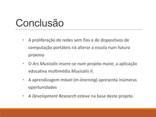 Conclusão
 • A proliferação de redes sem fios e de dispositivos de
    computação portáteis irá alterar a escola num futuro
    próximo
 • O Ars Musicalis insere-se num projeto maior, a aplicação
    educativa multimédia Musicalis II.
 • A aprendizagem móvel (m-learning) apresenta inúmeras
    oportunidades
 • A Development Research esteve na base deste projeto.
 