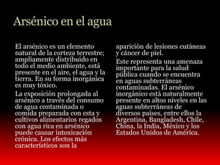Arsénico en el agua 
El arsénico es un elemento 
natural de la corteza terrestre; 
ampliamente distribuido en 
todo el medio ambiente, está 
presente en el aire, el agua y la 
tierra. En su forma inorgánica 
es muy tóxico. 
La exposición prolongada al 
arsénico a través del consumo 
de agua contaminada o 
comida preparada con esta y 
cultivos alimentarios regados 
con agua rica en arsénico 
puede causar intoxicación 
crónica. Los efectos más 
característicos son la 
aparición de lesiones cutáneas 
y cáncer de piel. 
Este representa una amenaza 
importante para la salud 
pública cuando se encuentra 
en aguas subterráneas 
contaminadas. El arsénico 
inorgánico está naturalmente 
presente en altos niveles en las 
aguas subterráneas de 
diversos países, entre ellos la 
Argentina, Bangladesh, Chile, 
China, la India, México y los 
Estados Unidos de América. 
 