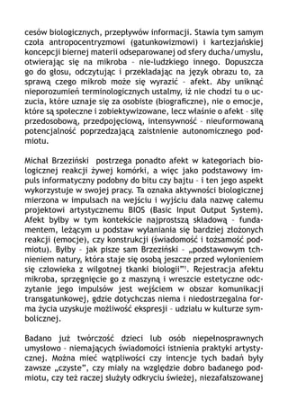 cesów biologicznych, przepływów informacji. Stawia tym samym
czoła antropocentryzmowi (gatunkowizmowi) i kartezjańskiej
koncepcji biernej materii odseparowanej od sfery ducha/umysłu,
otwierając się na mikroba – nie-ludzkiego innego. Dopuszcza
go do głosu, odczytując i przekładając na język obrazu to, za
sprawą czego mikrob może się wyrazić – afekt. Aby uniknąć
nieporozumień terminologicznych ustalmy, iż nie chodzi tu o uczucia, które uznaje się za osobiste (biograficzne), nie o emocje,
które są społeczne i zobiektywizowane, lecz właśnie o afekt – siłę
przedosobową, przedpojęciową, intensywność – nieuformowaną
potencjalność poprzedzającą zaistnienie autonomicznego podmiotu.
Michał Brzeziński postrzega ponadto afekt w kategoriach biologicznej reakcji żywej komórki, a więc jako podstawowy impuls informatyczny podobny do bitu czy bajtu – i ten jego aspekt
wykorzystuje w swojej pracy. Ta oznaka aktywności biologicznej
mierzona w impulsach na wejściu i wyjściu dała nazwę całemu
projektowi artystycznemu BIOS (Basic Input Output System).
Afekt byłby w tym kontekście najprostszą składową – fundamentem, leżącym u podstaw wyłaniania się bardziej złożonych
reakcji (emocje), czy konstrukcji (świadomość i tożsamość podmiotu). Byłby – jak pisze sam Brzeziński – „podstawowym tchnieniem natury, która staje się osobą jeszcze przed wyłonieniem
się człowieka z wilgotnej tkanki biologii”1. Rejestracja afektu
mikroba, sprzęgnięcie go z maszyną i wreszcie estetyczne odczytanie jego impulsów jest wejściem w obszar komunikacji
transgatunkowej, gdzie dotychczas niema i niedostrzegalna forma życia uzyskuje możliwość ekspresji – udziału w kulturze symbolicznej.
Badano już twórczość dzieci lub osób niepełnosprawnych
umysłowo – niemających świadomości istnienia praktyki artystycznej. Można mieć wątpliwości czy intencje tych badań były
zawsze „czyste”, czy miały na względzie dobro badanego podmiotu, czy też raczej służyły odkryciu świeżej, niezafałszowanej

 