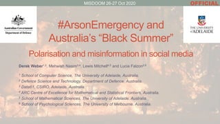 #ArsonEmergency and
Australia’s “Black Summer”
Polarisation and misinformation in social media
Derek Weber1,2, Mehwish Nasim3,4, Lewis Mitchell4,5 and Lucia Falzon2,6
1 School of Computer Science, The University of Adelaide, Australia.
2 Defence Science and Technology, Department of Defence, Australia.
3 Data61, CSIRO, Adelaide, Australia.
4 ARC Centre of Excellence for Mathematical and Statistical Frontiers, Australia.
5 School of Mathematical Sciences, The University of Adelaide, Australia.
6 School of Psychological Sciences, The University of Melbourne, Australia.
OFFICIALMISDOOM 26-27 Oct 2020
 