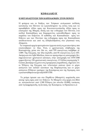 11
ΚΕΦΑΛΑΙΟ Β΄
Η ΜΕΤΑΝΑΣΤΕΥΣΗ ΤΩΝ ΚΑΠΠΑΔΟΚΩΝ ΣΤΟΝ ΠΟΝΤΟ
Η φτώχεια και οι διώξεις των Τούρκων ανάγκασαν πολλούς
κατοίκους του Πόντου να εγκαταλείψουν τις εστίες τους και να
προωθηθούν άλλοι προς την Κωνσταντινούπολη, άλλοι προς το
εσωτερικό της Μικράς Ασίας και την ενδοχώρα του Πόντου, ενώ
πολλοί Καππαδόκες και Καραμανίτες κατευθύνθηκαν προς τα
παράλια του Ευξείνου. Η κάθοδος των Καππαδοκών προς τον
Εύξεινο και των Ποντίων της ενδοχώρας προς την Καππαδοκία
αποδεικνύεται και από τις αλληλεπιδράσεις στα γλωσσικά τους
ιδιώματα.
Τα τουρκικά αρχεία φανερώνουν έμμεσα αυτέςτις μετακινήσεις που
επισυνέβησαν το 16αι. Έτσι, ο χριστιανικός πληθυσμός της
Κασταμονής, μέσα στο 16ο αι., από 570 οικογένειες αυξήθηκε σε
1.889. Της Γάγγρας, την ίδια περίοδο, από 81 οικογένειες έγινε 453.
Ακόμη και στο λιβά Μπόλου, όπου σε προηγούμενες απογραφές δεν
σημειώνονταν χριστιανοί κάτοικοι, στην απογραφή του 1570-1580
εμφανίζονται 134 χριστιανικές οικογένειες. Ο Γάλλος περιηγητής V.
Cuinet, βασιζόμενος μόνο στις προφορικές παραδόσεις, σημείωνε ότι
οι Έλληνες της Γάγγρας των τελευταίων αιώνων ήταν εν μέρει
απόγονοι των παλιών κατοίκων της Παφλαγονίας και εν μέρει
απόγονοι Ελλήνων εμπόρων της Καισάρειας και της Άγκυρας, που
εγκαταστάθηκανεκείμεταξύ1650-1700.
Το ρεύμα έφτασε και στο Παρθένιο (Μπαρτίν), κωμόπολη που
απείχε τρεις ώρες από τον Εύξεινο. Το Μπαρτίν στις αρχές του 20ού
αι. κατοικούνταν από 1.500 Έλληνες (σε σύνολο 10.000), εποίκους
από τη Σαφράμπολη, τη Σινώπη, την Καισάρεια, το Προκόπιο κ.ά
 