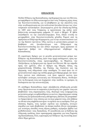 12
ΕΠΙΛΟΓΟΣ
Πολλοί Έλληνες της Καππαδοκίας, της Καραμανίας και του Πόντου,
μεταφέρθηκαν σε άλλα κατακτημένα από τους Τούρκους μέρη, όπως
την Κωνσταντινούπολη, για να βοηθήσουν με την αξιοσύνη τους
στην αναδιοργάνωση και στο πολιτιστικό ξαναζωντάνεμα των νέων
τουρκικών κατακτήσεων. Συγκεκριμένα, μετά την άλωση της Πόλης
το 1453 από τους Τούρκους, η πρωτεύουσα της πάλαι ποτέ
βυζαντινής αυτοκρατορίας ερήμωσε. Γι’ αυτό ο Μεχμέτ Β’ ήθελε
οπωσδήποτε να την επαναλειτουργήσει. Έτσι, έδωσε εντολή να
μεταφερθούν στην Κωνσταντινούπολη χιλιάδες Ρωμιοί από τη
σφύζουσα σε Ελληνισμό Καραμανία, για να την ανασυνοικίσουν και
να της δώσουν ζωντάνια. Όλες εκείνες οι μετακινήσεις μπορεί να
βοήθησαν στο ξαναζωντάνεμα του Ελληνισμού της
Κωνσταντινούπολης και των άλλων περιοχών, όμως αραίωσαν σε
σημαντικό βαθμό τον ελληνοχριστιανικό πληθυσμό της
Καππαδοκίας.
Οι κυριότεροι δρόμοι για το μεγάλο μεταναστευτικό ρεύμα των
Ελλήνων της Καππαδοκίας, ήταν στην αρχή τουλάχιστον, προς την
Κωνσταντινούπολη, όπως προαναφέρθηκε, τη Μερσίνα, την
Αλεξάνδρεια, τη Σμύρνη και την Αμισό του Πόντου. Με την πάροδο
όμως των χρόνων, όλοι οι δρόμοι της Μικράς Ασίας, της
μητροπολιτικής Ελλάδας, της Ρωσίας, της Αιγύπτου και της
Αμερικής, τους οδηγούσαν στην αποδημία. Το κακό ήταν ότι το
μεταναστευτικό κύμα είχε πολλές φορές μονόδρομη φορά. Δεν ήταν
λίγοι εκείνοι που πλούτισαν, ενώ ήταν αρκετοί εκείνοι που
κατέλαβαν ανώτερες κοινωνικές και διοικητικές θέσεις. Ανέδειξαν
έτσι τη δυναμική τους και ξεχώρισαν στην παιδεία, το εμπόριο, τη
διπλωματία και την κοινωνική ζωή.
Οι απόδημοι Καππαδόκες είχαν αξιοζήλευτη αλληλεγγύη μεταξύ
τους. Οργανώνονταν σε παροικίες ή συντεχνίες των χωριών τους και
βοηθούσαν τους συμπατριώτες τους, ιδιαίτερα τους νεοφερμένους
μετανάστες μέχρι να ορθοποδήσουν κι εκείνοι. Δημιούργησαν επίσης
συλλόγους και φιλεκπαιδευτικές αδελφότητες. Ωστόσο, δε μπορούσαν
να λησμονήσουν τους τόπους και τα άγια χώματά τους, ούτε βέβαια
τα εθνικά τους σύμβολα που ήταν το σχολείο και η εκκλησία. Έτσι, με
πλούσιες δωρεές, τους έχτιζαν σχολεία και εκκλησίες, άνοιγαν
πηγάδια για νερό, βοηθούσαν τα άπορα παιδιά, έδιναν υποτροφίες
για ανώτερες σπουδές στους άξιους μαθητές, αγόραζαν βιβλία και
μισθοδοτούσαν τους δασκάλους. Η εκπαίδευση και η διάδοση της
ελληνικής παιδείας, ήταν πρωταρχικής σημασίας για τους Ρωμιούς
της Καππαδοκίας. Έτσι, ο φωτισμός των Ελλήνων της Ανατολής ήταν
πλέον θέμα χρόνου.
 