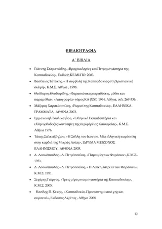 13
ΒΙΒΛΙΟΓΡΑΦΙΑ
Α΄ ΒΙΒΛΙΑ
 Γιάννης Σταματιάδης, «Βραχοκκλησίες και Πετρομονάστηρα της
Καππαδοκίας», Έκδοση ΚΕ.ΜΙ.ΠΟ. 2003.
 Βασίλειος Τατάκης, « Η συμβολή της Καππαδοκίας στη Χριστιανική
σκέψη», Κ.Μ.Σ. Αθήνα , 1998.
 Θεόδωρος Θεοδωρίδης, «Φαρασιώτικες παραδόσεις, μύθοι και
παραμύθια», «Λαογραφία» τόμος ΚΑ (ΧΧΙ) 1964, Αθήνα, σελ. 269-336.
 Μάξιμος Χαρακόπουλος, «Ρωμιοί της Καππαδοκίας», ΕΛΛΗΝΙΚΑ
ΓΡΑΜΜΑΤΑ, ΑΘΗΝΑ 2003.
 Εμμανουήλ Τσαλίκογλου, «Ελληνικά Εκπαιδευτήρια και
ελληνορθόδοξες κοινότητες της περιφέρειας Καισαρείας», Κ.Μ.Σ.
Αθήνα 1976.
 Τάκης Σαλκιτζόγλου, «Η Σύλλη του Ικονίου. Μία ελληνική κωμόπολη
στην καρδιά της Μικράς Ασίας», ΙΔΡΥΜΑ ΜΕΙΖΟΝΟΣ
ΕΛΛΗΝΙΣΜΟΥ, ΑΘΗΝΑ 2005.
 Δ. Λουκόπουλος – Δ. Πετρόπουλος, «Παροιμίες των Φαράσων»,Κ.Μ.Σ.,
1951.
 Δ. Λουκόπουλος – Δ. Πετρόπουλος, « Η Λαϊκή λατρεία των Φαράσων»,
Κ.Μ.Σ. 1951.
 Σεφέρης Γιώργος, «Τρεις μέρες στα μοναστήρια της Καππαδοκίας»,
Κ.Μ.Σ. 2005.
 Βασίλης Π. Κέκης , «Καππαδοκία, Προσκύνημα από γης και
ουρανού», Εκδόσεις Ακρίτας , Αθήνα 2008.
 