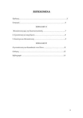4
ΠΕΡΙΕΧΟΜΕΝΑ
Πρόλογος..................................................................................................................5
Εισαγωγή…………………………………………………………………….......6
ΚΕΦΑΛΑΙΟ Α'
Μετανάστευση προς την Κωνσταντινούπολη…………………….………...…...7
2. Εγκατάσταση και επαγγέλματα………………………………………….…….8
3. Κοινότητα και Μετανάστευση……………………………………………..…..9
ΚΕΦΑΛΑΙΟ Β'
Η μετανάστευση των Καππαδοκών στον Πόντο………………………………..11
Επίλογος……………………………………………………………………….12
Βιβλιογραφία ………………………………………………………………….13
 