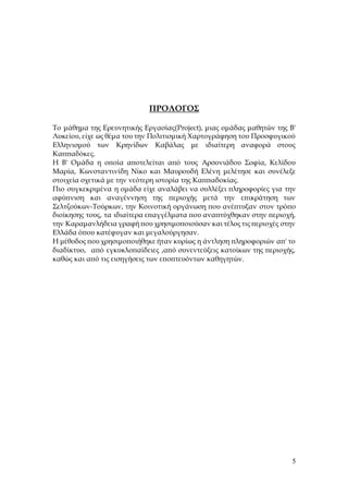 5
ΠΡΟΛΟΓΟΣ
Το μάθημα της Ερευνητικής Εργασίας(Project), μιας ομάδας μαθητών της Β'
Λυκείου, είχε ως θέμα του την Πολιτισμική Χαρτογράφηση του Προσφυγικού
Ελληνισμού των Κρηνίδων Καβάλας με ιδιαίτερη αναφορά στους
Καππαδόκες.
Η Β' Ομάδα η οποία αποτελείται από τους Αρσονιάδου Σοφία, Κελίδου
Μαρία, Κωνσταντινίδη Νίκο και Μαυρουδή Ελένη μελέτησε και συνέλεξε
στοιχεία σχετικά με την νεότερη ιστορία της Καππαδοκίας.
Πιο συγκεκριμένα η ομάδα είχε αναλάβει να συλλέξει πληροφορίες για την
αφύπνιση και αναγέννηση της περιοχής μετά την επικράτηση των
Σελτζούκων-Τούρκων, την Κοινοτική οργάνωση που ανέπτυξαν στον τρόπο
διοίκησης τους, τα ιδιαίτερα επαγγέλματα που αναπτύχθηκαν στην περιοχή,
την Καραμανλήδεια γραφή που χρησιμοποιούσαν και τέλος τις περιοχές στην
Ελλάδα όπου κατέφυγαν και μεγαλούργησαν.
Η μέθοδος που χρησιμοποιήθηκε ήταν κυρίως η άντληση πληροφοριών απ' το
διαδίκτυο, από εγκυκλοπαίδειες ,από συνεντεύξεις κατοίκων της περιοχής,
καθώς και από τις εισηγήσεις των εποπτευόντων καθηγητών.
 
