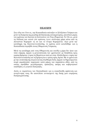 6
ΕΙΣΑΓΩΓΗ
Στα τέλη του 11ου αι., την Καππαδοκία υπέταξαν οι Σελτζούκοι Τούρκοι και
μετά τη διαίρεση της μεγάλης Σελτζουκικής αυτοκρατορίας, απετέλεσε μέρος
του κράτους του Ικονίου ή Σουλτανάτου του Ρουμ (Ρωμανία). Το 13ο αι., μετά
τη διάλυση και αυτού του κράτους, έγινε αυτόνομη χώρα κάτω από τη
Δυναστεία Καραμάν εξ ου και το όνομα Καραμανία. Λίγο μετά την
κατάληψη της Κωνσταντινούπολης, το κράτος αυτό καταλύθηκε και η
Καππαδοκία περιήλθε στους Οθωμανούς Τούρκους.
Μετά τη κατάληψη από τους Οθωμανούς και επειδή η χώρα δεν ήταν και
τόσο εύφορη, άρχισε η μετανάστευση των χριστιανών με διεξόδους τρεις
κυρίως δρόμους: ο προς τη Μερσίνη κι από κει στην Αλεξάνδρεια, ο προς την
Κωνσταντινούπολη και τη Σμύρνη και ο τρίτος προς Αμισό. Με το χρόνο και
με την ανάπτυξη της συγκοινωνίας στη Μικρά Ασία, άρχισε να δημιουργείται
σειρά ακμαζουσών παροικιών κατά μήκος των παραπάνω οδών, από τις
οποίες προήλθαν μεγαλέμποροι, τραπεζίτες, ακόμη και κυβερνητικοί
υπάλληλοι, οι γνωστοί Καϊσερλήδες.
Αυτές οι περιπέτειες των Καππαδοκών και η επακόλουθη αφύπνιση και
αναγέννηση τους, θα αποτελέσει αντικείμενο της δικής μου επιμέρους
διαπραγμάτευσης.
 