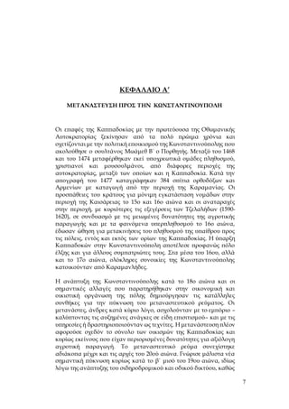 7
ΚΕΦΑΛΑΙΟ Α’
ΜΕΤΑΝΑΣΤΕΥΣΗ ΠΡΟΣ ΤΗΝ ΚΩΝΣΤΑΝΤΙΝΟΥΠΟΛΗ
Οι επαφές της Καππαδοκίας με την πρωτεύουσα της Οθωμανικής
Αυτοκρατορίας ξεκίνησαν από τα πολύ πρώιμα χρόνια και
σχετίζονται με την πολιτική εποικισμού της Κωνσταντινούπολης που
ακολούθησε ο σουλτάνος Μωάμεθ Β΄ ο Πορθητής. Μεταξύ του 1468
και του 1474 μεταφέρθηκαν εκεί υποχρεωτικά ομάδες πληθυσμού,
χριστιανοί και μουσουλμάνοι, από διάφορες περιοχές της
αυτοκρατορίας, μεταξύ των οποίων και η Καππαδοκία. Κατά την
απογραφή του 1477 καταγράφηκαν 384 σπίτια ορθοδόξων και
Αρμενίων με καταγωγή από την περιοχή της Καραμανίας. Οι
προσπάθειες του κράτους για μόνιμη εγκατάσταση νομάδων στην
περιοχή της Καισάρειας το 15ο και 16ο αιώνα και οι αναταραχές
στην περιοχή, με κυριότερες τις εξεγέρσεις των Τζελαλήδων (1590-
1620), σε συνδυασμό με τις μειωμένες δυνατότητες της αγροτικής
παραγωγής και με τα φαινόμενα υπερπληθυσμού το 16ο αιώνα,
έδωσαν ώθηση για μετακινήσεις του πληθυσμού της υπαίθρου προς
τις πόλεις, εντός και εκτός των ορίων της Καππαδοκίας. Η ύπαρξη
Καππαδοκών στην Κωνσταντινούπολη αποτέλεσε προφανώς πόλο
έλξης και για άλλους συμπατριώτες τους. Στα μέσα του 16ου, αλλά
και το 17ο αιώνα, ολόκληρες συνοικίες της Κωνσταντινούπολης
κατοικούνταν από Καραμανλήδες.
Η ανάπτυξη της Κωνσταντινούπολης κατά το 18ο αιώνα και οι
σημαντικές αλλαγές που παρατηρήθηκαν στην οικονομική και
οικιστική οργάνωση της πόλης δημιούργησαν τις κατάλληλες
συνθήκες για την πύκνωση του μεταναστευτικού ρεύματος. Οι
μετανάστες, άνδρες κατά κύριο λόγο, ασχολούνταν με το εμπόριο –
καλύπτοντας τις αυξημένες ανάγκες σε είδη επισιτισμού– και με τις
υπηρεσίες ή δραστηριοποιούνταν ως τεχνίτες. Η μετανάστευση πλέον
αφορούσε σχεδόν το σύνολο των οικισμών της Καππαδοκίας και
κυρίως εκείνους που είχαν περιορισμένες δυνατότητες για αξιόλογη
αγροτική παραγωγή. Το μεταναστευτικό ρεύμα συνεχίστηκε
αδιάκοπα μέχρι και τις αρχές του 20ού αιώνα. Γνώρισε μάλιστα νέα
σημαντική πύκνωση κυρίως κατά το β΄ μισό του 19ου αιώνα, ιδίως
λόγω της ανάπτυξης του σιδηροδρομικού και οδικού δικτύου, καθώς
 