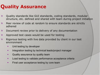 Quality Assurance
Quality standards like GUI standards, coding standards, modular
structure, etc. defined and shared with team during project initiation
Peer review of code at random to ensure standards are strictly
adhered
Document review prior to delivery of any documentation
Approved test cases would be used for testing
Rigorous testing with live data provided by client in our test
environment
 Unit testing by developer
 Integration testing by technical leads/project manager
 Quality assurance by quality team
 Load testing to validate performance acceptance criteria
 Final user acceptance testing by core team
 