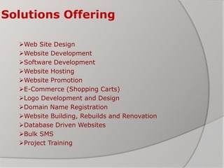 Solutions Offering
Web Site Design
Website Development
Software Development
Website Hosting
Website Promotion
E-Commerce (Shopping Carts)
Logo Development and Design
Domain Name Registration
Website Building, Rebuilds and Renovation
Database Driven Websites
Bulk SMS
Project Training
 
