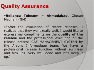 Quality Assurance
•Reilance Telecom – Ahmedabad, Chetan
Madhani (GM)
•“After the evaluation of recent releases, I
realized that they went really well. I would like to
express my compliments on the quality of the
release and the professional execution of the
release process CAF MANAGEMENT SYSTEM by
the Arsons Informatique team. We have a
professional release function without surprises
and hick-ups. Very well done and let's keep it
up.”
 