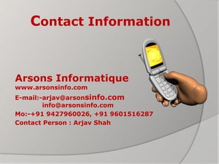 Contact Information
Arsons Informatique
www.arsonsinfo.com
E-mail:-arjav@arsonsinfo.com
info@arsonsinfo.com
Mo:-+91 9427960026, +91 9601516287
Contact Person : Arjav Shah
 