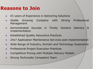 Reasons to Join
03 years of Experience in Delivering Solutions
Stable Growing Company with Strong Professional
Management
Demonstrated Success in Timely Solution Delivery &
Implementation
Established Quality Assurance Practices
24x7 Application Maintenance Services post implementation
Wide Range of Industry, Domain and Technology Experience
Professional Project Execution Practices
Competitive Pricing with Multiple Delivery Models
Strong Technically Competent Team
 