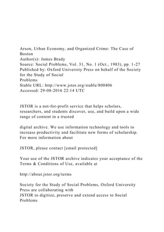 Arson, Urban Economy, and Organized Crime: The Case of
Boston
Author(s): James Brady
Source: Social Problems, Vol. 31, No. 1 (Oct., 1983), pp. 1-27
Published by: Oxford University Press on behalf of the Society
for the Study of Social
Problems
Stable URL: http://www.jstor.org/stable/800406
Accessed: 29-08-2016 22:14 UTC
JSTOR is a not-for-profit service that helps scholars,
researchers, and students discover, use, and build upon a wide
range of content in a trusted
digital archive. We use information technology and tools to
increase productivity and facilitate new forms of scholarship.
For more information about
JSTOR, please contact [email protected]
Your use of the JSTOR archive indicates your acceptance of the
Terms & Conditions of Use, available at
http://about.jstor.org/terms
Society for the Study of Social Problems, Oxford University
Press are collaborating with
JSTOR to digitize, preserve and extend access to Social
Problems
 