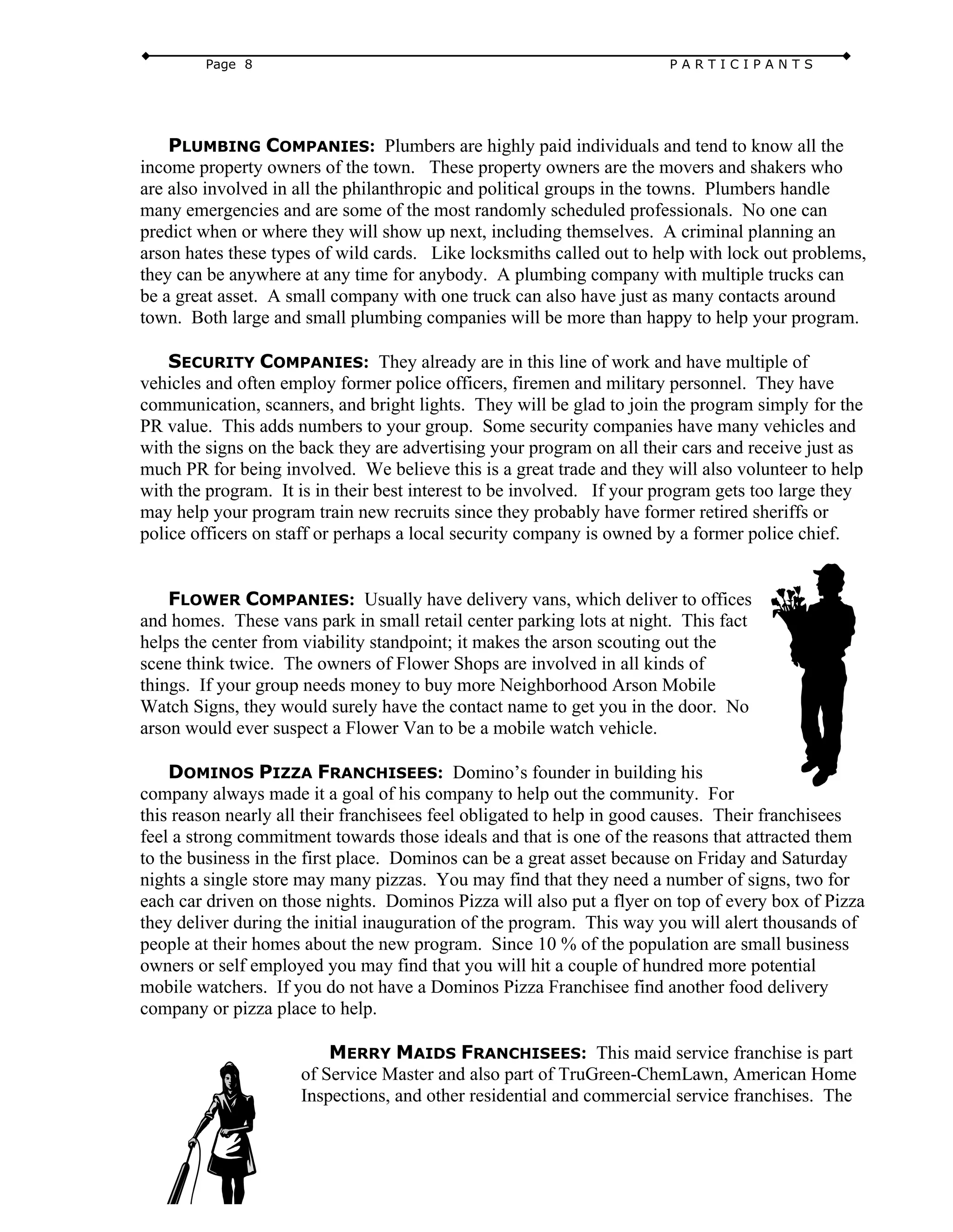 Page 8 P A R T I C I P A N T S
PLUMBING COMPANIES: Plumbers are highly paid individuals and tend to know all the
income property owners of the town. These property owners are the movers and shakers who
are also involved in all the philanthropic and political groups in the towns. Plumbers handle
many emergencies and are some of the most randomly scheduled professionals. No one can
predict when or where they will show up next, including themselves. A criminal planning an
arson hates these types of wild cards. Like locksmiths called out to help with lock out problems,
they can be anywhere at any time for anybody. A plumbing company with multiple trucks can
be a great asset. A small company with one truck can also have just as many contacts around
town. Both large and small plumbing companies will be more than happy to help your program.
SECURITY COMPANIES: They already are in this line of work and have multiple of
vehicles and often employ former police officers, firemen and military personnel. They have
communication, scanners, and bright lights. They will be glad to join the program simply for the
PR value. This adds numbers to your group. Some security companies have many vehicles and
with the signs on the back they are advertising your program on all their cars and receive just as
much PR for being involved. We believe this is a great trade and they will also volunteer to help
with the program. It is in their best interest to be involved. If your program gets too large they
may help your program train new recruits since they probably have former retired sheriffs or
police officers on staff or perhaps a local security company is owned by a former police chief.
FLOWER COMPANIES: Usually have delivery vans, which deliver to offices
and homes. These vans park in small retail center parking lots at night. This fact
helps the center from viability standpoint; it makes the arson scouting out the
scene think twice. The owners of Flower Shops are involved in all kinds of
things. If your group needs money to buy more Neighborhood Arson Mobile
Watch Signs, they would surely have the contact name to get you in the door. No
arson would ever suspect a Flower Van to be a mobile watch vehicle.
DOMINOS PIZZA FRANCHISEES: Domino’s founder in building his
company always made it a goal of his company to help out the community. For
this reason nearly all their franchisees feel obligated to help in good causes. Their franchisees
feel a strong commitment towards those ideals and that is one of the reasons that attracted them
to the business in the first place. Dominos can be a great asset because on Friday and Saturday
nights a single store may many pizzas. You may find that they need a number of signs, two for
each car driven on those nights. Dominos Pizza will also put a flyer on top of every box of Pizza
they deliver during the initial inauguration of the program. This way you will alert thousands of
people at their homes about the new program. Since 10 % of the population are small business
owners or self employed you may find that you will hit a couple of hundred more potential
mobile watchers. If you do not have a Dominos Pizza Franchisee find another food delivery
company or pizza place to help.
MERRY MAIDS FRANCHISEES: This maid service franchise is part
of Service Master and also part of TruGreen-ChemLawn, American Home
Inspections, and other residential and commercial service franchises. The
 