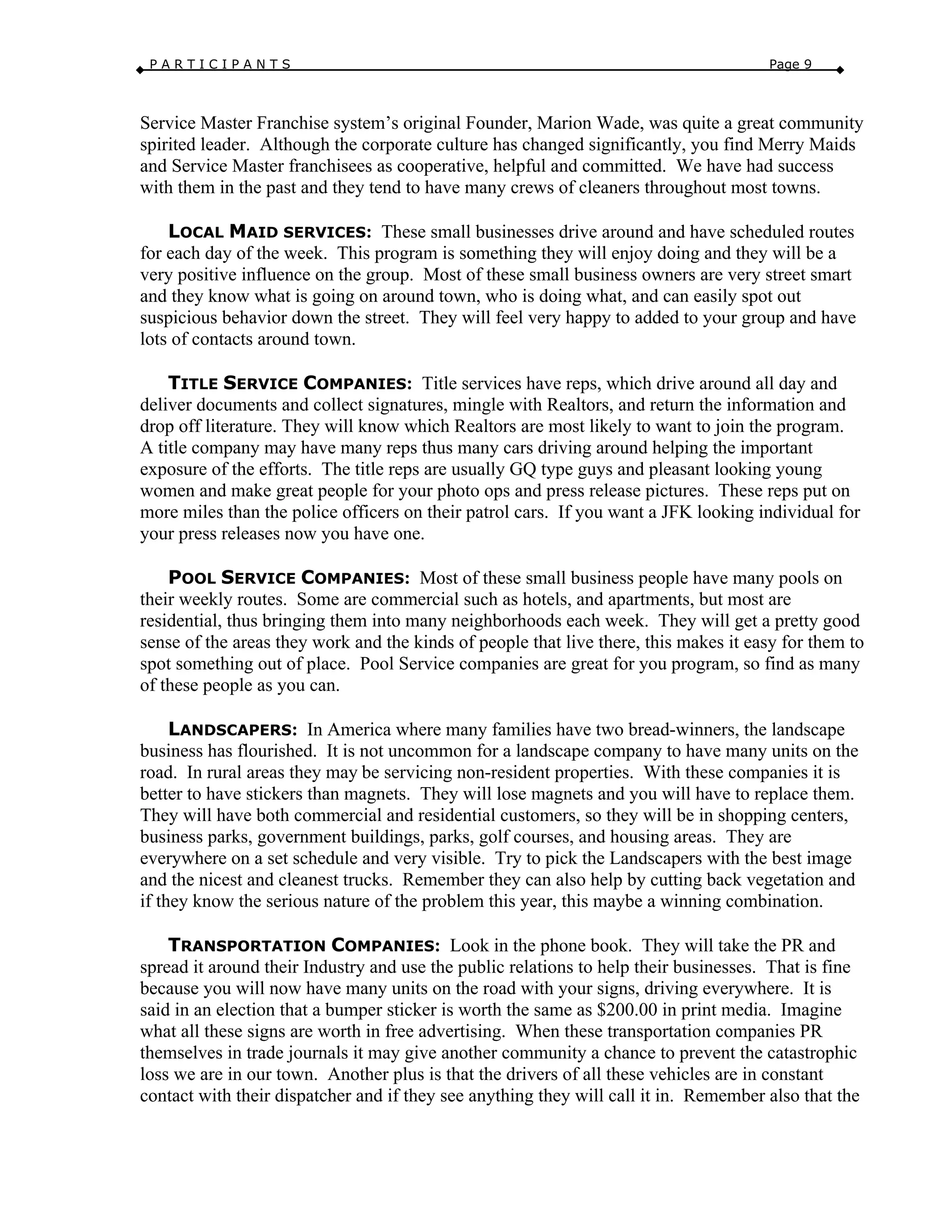 P A R T I C I P A N T S Page 9
Service Master Franchise system’s original Founder, Marion Wade, was quite a great community
spirited leader. Although the corporate culture has changed significantly, you find Merry Maids
and Service Master franchisees as cooperative, helpful and committed. We have had success
with them in the past and they tend to have many crews of cleaners throughout most towns.
LOCAL MAID SERVICES: These small businesses drive around and have scheduled routes
for each day of the week. This program is something they will enjoy doing and they will be a
very positive influence on the group. Most of these small business owners are very street smart
and they know what is going on around town, who is doing what, and can easily spot out
suspicious behavior down the street. They will feel very happy to added to your group and have
lots of contacts around town.
TITLE SERVICE COMPANIES: Title services have reps, which drive around all day and
deliver documents and collect signatures, mingle with Realtors, and return the information and
drop off literature. They will know which Realtors are most likely to want to join the program.
A title company may have many reps thus many cars driving around helping the important
exposure of the efforts. The title reps are usually GQ type guys and pleasant looking young
women and make great people for your photo ops and press release pictures. These reps put on
more miles than the police officers on their patrol cars. If you want a JFK looking individual for
your press releases now you have one.
POOL SERVICE COMPANIES: Most of these small business people have many pools on
their weekly routes. Some are commercial such as hotels, and apartments, but most are
residential, thus bringing them into many neighborhoods each week. They will get a pretty good
sense of the areas they work and the kinds of people that live there, this makes it easy for them to
spot something out of place. Pool Service companies are great for you program, so find as many
of these people as you can.
LANDSCAPERS: In America where many families have two bread-winners, the landscape
business has flourished. It is not uncommon for a landscape company to have many units on the
road. In rural areas they may be servicing non-resident properties. With these companies it is
better to have stickers than magnets. They will lose magnets and you will have to replace them.
They will have both commercial and residential customers, so they will be in shopping centers,
business parks, government buildings, parks, golf courses, and housing areas. They are
everywhere on a set schedule and very visible. Try to pick the Landscapers with the best image
and the nicest and cleanest trucks. Remember they can also help by cutting back vegetation and
if they know the serious nature of the problem this year, this maybe a winning combination.
TRANSPORTATION COMPANIES: Look in the phone book. They will take the PR and
spread it around their Industry and use the public relations to help their businesses. That is fine
because you will now have many units on the road with your signs, driving everywhere. It is
said in an election that a bumper sticker is worth the same as $200.00 in print media. Imagine
what all these signs are worth in free advertising. When these transportation companies PR
themselves in trade journals it may give another community a chance to prevent the catastrophic
loss we are in our town. Another plus is that the drivers of all these vehicles are in constant
contact with their dispatcher and if they see anything they will call it in. Remember also that the
 