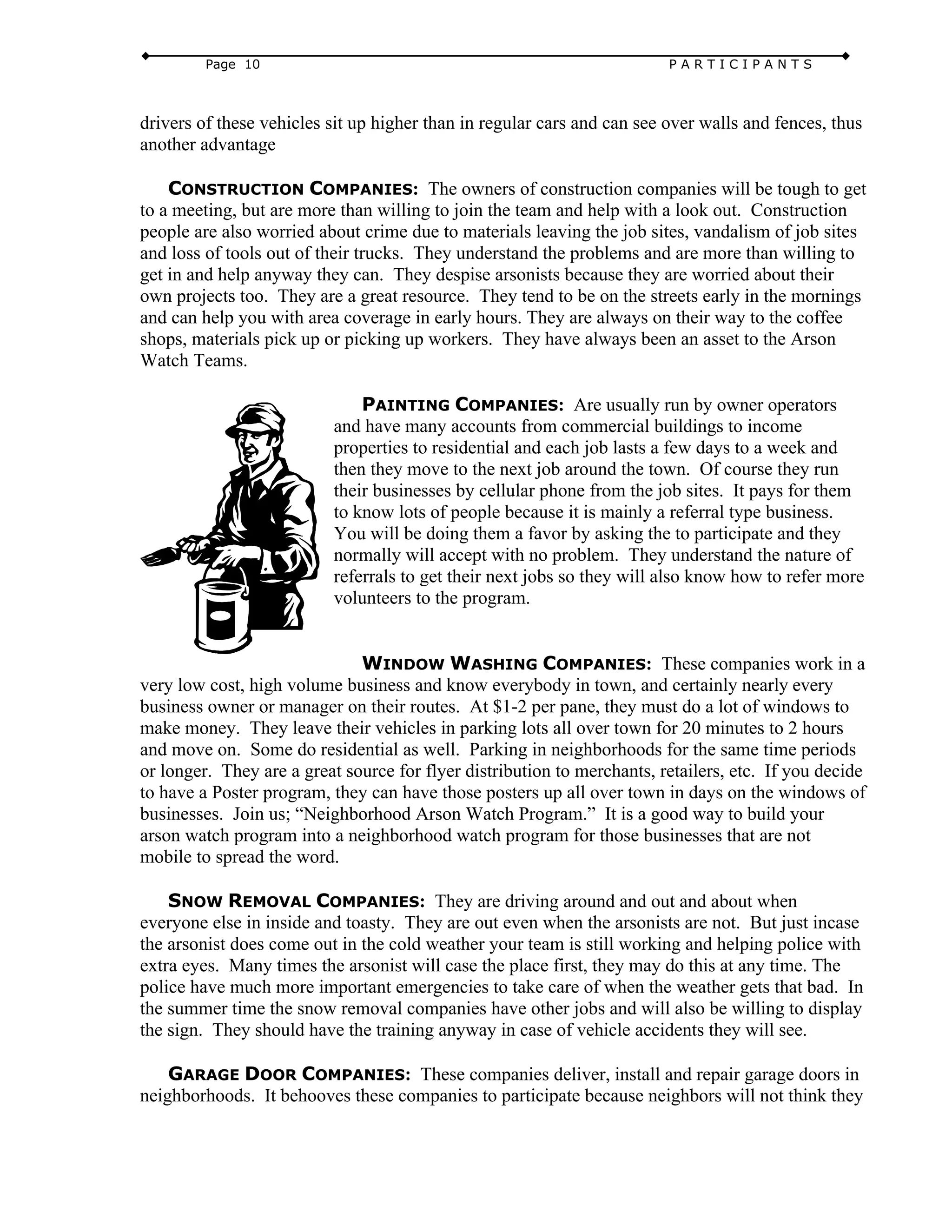 Page 10 P A R T I C I P A N T S
drivers of these vehicles sit up higher than in regular cars and can see over walls and fences, thus
another advantage
CONSTRUCTION COMPANIES: The owners of construction companies will be tough to get
to a meeting, but are more than willing to join the team and help with a look out. Construction
people are also worried about crime due to materials leaving the job sites, vandalism of job sites
and loss of tools out of their trucks. They understand the problems and are more than willing to
get in and help anyway they can. They despise arsonists because they are worried about their
own projects too. They are a great resource. They tend to be on the streets early in the mornings
and can help you with area coverage in early hours. They are always on their way to the coffee
shops, materials pick up or picking up workers. They have always been an asset to the Arson
Watch Teams.
PAINTING COMPANIES: Are usually run by owner operators
and have many accounts from commercial buildings to income
properties to residential and each job lasts a few days to a week and
then they move to the next job around the town. Of course they run
their businesses by cellular phone from the job sites. It pays for them
to know lots of people because it is mainly a referral type business.
You will be doing them a favor by asking the to participate and they
normally will accept with no problem. They understand the nature of
referrals to get their next jobs so they will also know how to refer more
volunteers to the program.
WINDOW WASHING COMPANIES: These companies work in a
very low cost, high volume business and know everybody in town, and certainly nearly every
business owner or manager on their routes. At $1-2 per pane, they must do a lot of windows to
make money. They leave their vehicles in parking lots all over town for 20 minutes to 2 hours
and move on. Some do residential as well. Parking in neighborhoods for the same time periods
or longer. They are a great source for flyer distribution to merchants, retailers, etc. If you decide
to have a Poster program, they can have those posters up all over town in days on the windows of
businesses. Join us; “Neighborhood Arson Watch Program.” It is a good way to build your
arson watch program into a neighborhood watch program for those businesses that are not
mobile to spread the word.
SNOW REMOVAL COMPANIES: They are driving around and out and about when
everyone else in inside and toasty. They are out even when the arsonists are not. But just incase
the arsonist does come out in the cold weather your team is still working and helping police with
extra eyes. Many times the arsonist will case the place first, they may do this at any time. The
police have much more important emergencies to take care of when the weather gets that bad. In
the summer time the snow removal companies have other jobs and will also be willing to display
the sign. They should have the training anyway in case of vehicle accidents they will see.
GARAGE DOOR COMPANIES: These companies deliver, install and repair garage doors in
neighborhoods. It behooves these companies to participate because neighbors will not think they
 