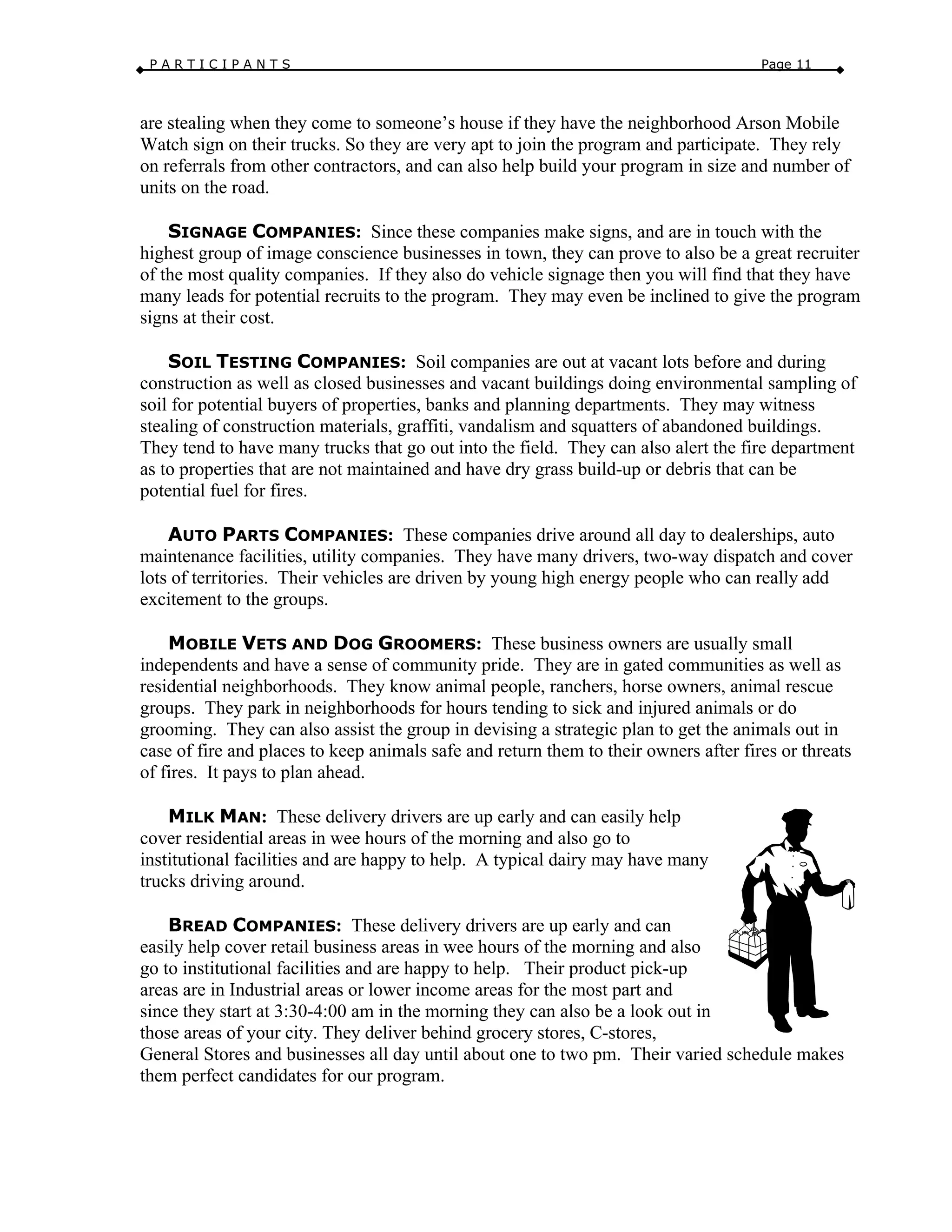 P A R T I C I P A N T S Page 11
are stealing when they come to someone’s house if they have the neighborhood Arson Mobile
Watch sign on their trucks. So they are very apt to join the program and participate. They rely
on referrals from other contractors, and can also help build your program in size and number of
units on the road.
SIGNAGE COMPANIES: Since these companies make signs, and are in touch with the
highest group of image conscience businesses in town, they can prove to also be a great recruiter
of the most quality companies. If they also do vehicle signage then you will find that they have
many leads for potential recruits to the program. They may even be inclined to give the program
signs at their cost.
SOIL TESTING COMPANIES: Soil companies are out at vacant lots before and during
construction as well as closed businesses and vacant buildings doing environmental sampling of
soil for potential buyers of properties, banks and planning departments. They may witness
stealing of construction materials, graffiti, vandalism and squatters of abandoned buildings.
They tend to have many trucks that go out into the field. They can also alert the fire department
as to properties that are not maintained and have dry grass build-up or debris that can be
potential fuel for fires.
AUTO PARTS COMPANIES: These companies drive around all day to dealerships, auto
maintenance facilities, utility companies. They have many drivers, two-way dispatch and cover
lots of territories. Their vehicles are driven by young high energy people who can really add
excitement to the groups.
MOBILE VETS AND DOG GROOMERS: These business owners are usually small
independents and have a sense of community pride. They are in gated communities as well as
residential neighborhoods. They know animal people, ranchers, horse owners, animal rescue
groups. They park in neighborhoods for hours tending to sick and injured animals or do
grooming. They can also assist the group in devising a strategic plan to get the animals out in
case of fire and places to keep animals safe and return them to their owners after fires or threats
of fires. It pays to plan ahead.
MILK MAN: These delivery drivers are up early and can easily help
cover residential areas in wee hours of the morning and also go to
institutional facilities and are happy to help. A typical dairy may have many
trucks driving around.
BREAD COMPANIES: These delivery drivers are up early and can
easily help cover retail business areas in wee hours of the morning and also
go to institutional facilities and are happy to help. Their product pick-up
areas are in Industrial areas or lower income areas for the most part and
since they start at 3:30-4:00 am in the morning they can also be a look out in
those areas of your city. They deliver behind grocery stores, C-stores,
General Stores and businesses all day until about one to two pm. Their varied schedule makes
them perfect candidates for our program.
 