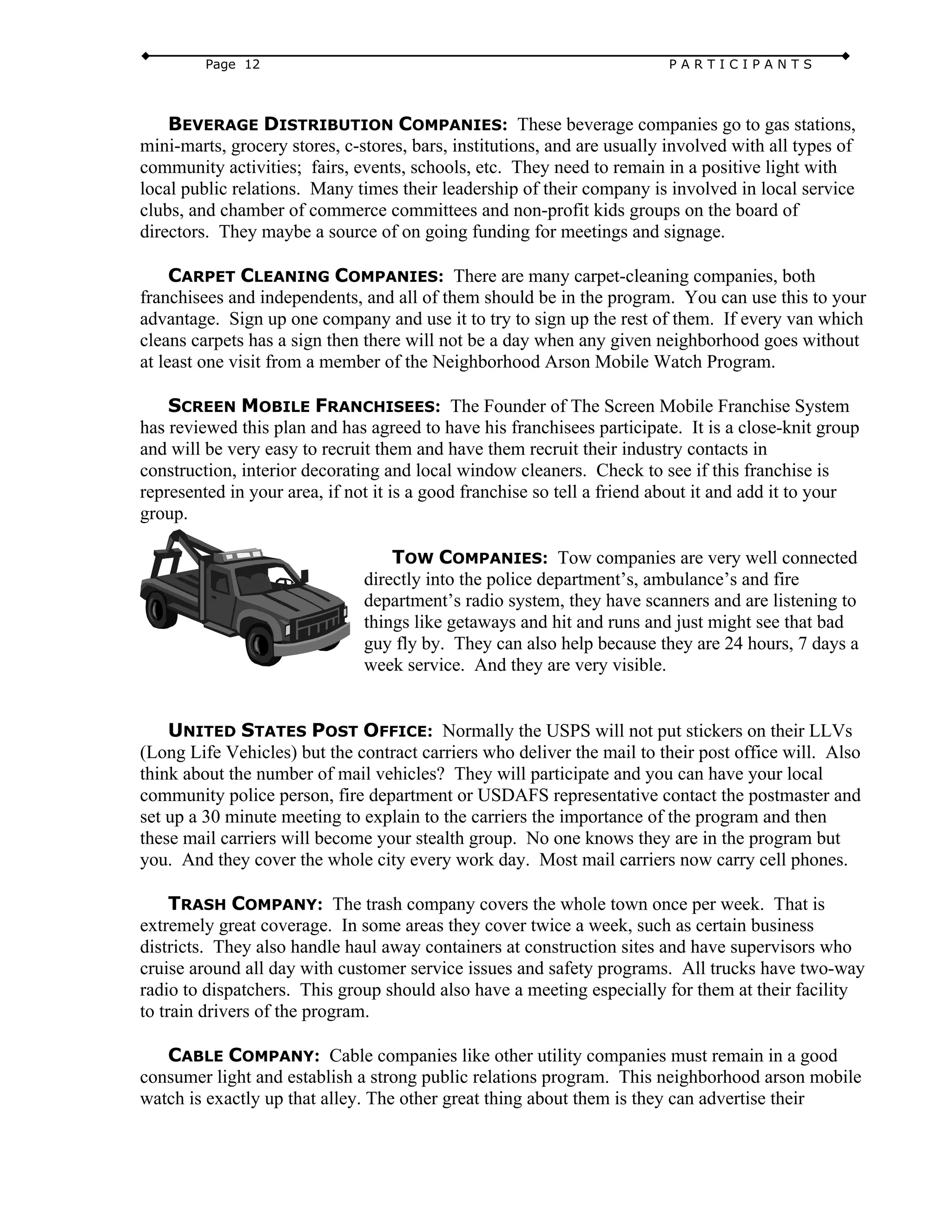 Page 12 P A R T I C I P A N T S
BEVERAGE DISTRIBUTION COMPANIES: These beverage companies go to gas stations,
mini-marts, grocery stores, c-stores, bars, institutions, and are usually involved with all types of
community activities; fairs, events, schools, etc. They need to remain in a positive light with
local public relations. Many times their leadership of their company is involved in local service
clubs, and chamber of commerce committees and non-profit kids groups on the board of
directors. They maybe a source of on going funding for meetings and signage.
CARPET CLEANING COMPANIES: There are many carpet-cleaning companies, both
franchisees and independents, and all of them should be in the program. You can use this to your
advantage. Sign up one company and use it to try to sign up the rest of them. If every van which
cleans carpets has a sign then there will not be a day when any given neighborhood goes without
at least one visit from a member of the Neighborhood Arson Mobile Watch Program.
SCREEN MOBILE FRANCHISEES: The Founder of The Screen Mobile Franchise System
has reviewed this plan and has agreed to have his franchisees participate. It is a close-knit group
and will be very easy to recruit them and have them recruit their industry contacts in
construction, interior decorating and local window cleaners. Check to see if this franchise is
represented in your area, if not it is a good franchise so tell a friend about it and add it to your
group.
TOW COMPANIES: Tow companies are very well connected
directly into the police department’s, ambulance’s and fire
department’s radio system, they have scanners and are listening to
things like getaways and hit and runs and just might see that bad
guy fly by. They can also help because they are 24 hours, 7 days a
week service. And they are very visible.
UNITED STATES POST OFFICE: Normally the USPS will not put stickers on their LLVs
(Long Life Vehicles) but the contract carriers who deliver the mail to their post office will. Also
think about the number of mail vehicles? They will participate and you can have your local
community police person, fire department or USDAFS representative contact the postmaster and
set up a 30 minute meeting to explain to the carriers the importance of the program and then
these mail carriers will become your stealth group. No one knows they are in the program but
you. And they cover the whole city every work day. Most mail carriers now carry cell phones.
TRASH COMPANY: The trash company covers the whole town once per week. That is
extremely great coverage. In some areas they cover twice a week, such as certain business
districts. They also handle haul away containers at construction sites and have supervisors who
cruise around all day with customer service issues and safety programs. All trucks have two-way
radio to dispatchers. This group should also have a meeting especially for them at their facility
to train drivers of the program.
CABLE COMPANY: Cable companies like other utility companies must remain in a good
consumer light and establish a strong public relations program. This neighborhood arson mobile
watch is exactly up that alley. The other great thing about them is they can advertise their
 