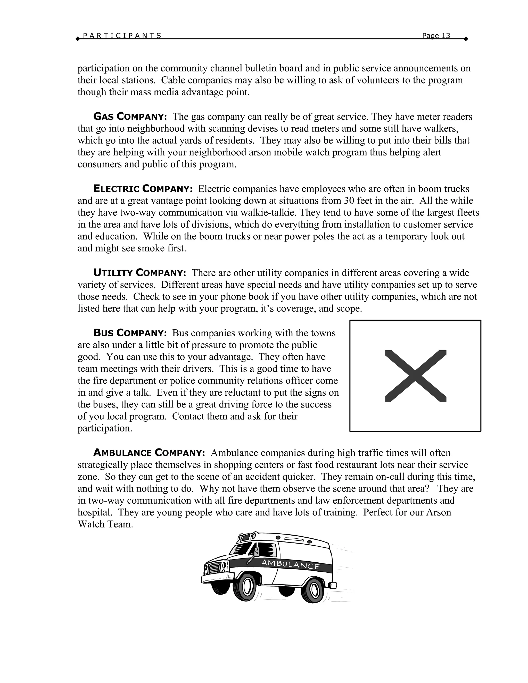 P A R T I C I P A N T S Page 13
participation on the community channel bulletin board and in public service announcements on
their local stations. Cable companies may also be willing to ask of volunteers to the program
though their mass media advantage point.
GAS COMPANY: The gas company can really be of great service. They have meter readers
that go into neighborhood with scanning devises to read meters and some still have walkers,
which go into the actual yards of residents. They may also be willing to put into their bills that
they are helping with your neighborhood arson mobile watch program thus helping alert
consumers and public of this program.
ELECTRIC COMPANY: Electric companies have employees who are often in boom trucks
and are at a great vantage point looking down at situations from 30 feet in the air. All the while
they have two-way communication via walkie-talkie. They tend to have some of the largest fleets
in the area and have lots of divisions, which do everything from installation to customer service
and education. While on the boom trucks or near power poles the act as a temporary look out
and might see smoke first.
UTILITY COMPANY: There are other utility companies in different areas covering a wide
variety of services. Different areas have special needs and have utility companies set up to serve
those needs. Check to see in your phone book if you have other utility companies, which are not
listed here that can help with your program, it’s coverage, and scope.
BUS COMPANY: Bus companies working with the towns
are also under a little bit of pressure to promote the public
good. You can use this to your advantage. They often have
team meetings with their drivers. This is a good time to have
the fire department or police community relations officer come
in and give a talk. Even if they are reluctant to put the signs on
the buses, they can still be a great driving force to the success
of you local program. Contact them and ask for their
participation.
AMBULANCE COMPANY: Ambulance companies during high traffic times will often
strategically place themselves in shopping centers or fast food restaurant lots near their service
zone. So they can get to the scene of an accident quicker. They remain on-call during this time,
and wait with nothing to do. Why not have them observe the scene around that area? They are
in two-way communication with all fire departments and law enforcement departments and
hospital. They are young people who care and have lots of training. Perfect for our Arson
Watch Team.
 