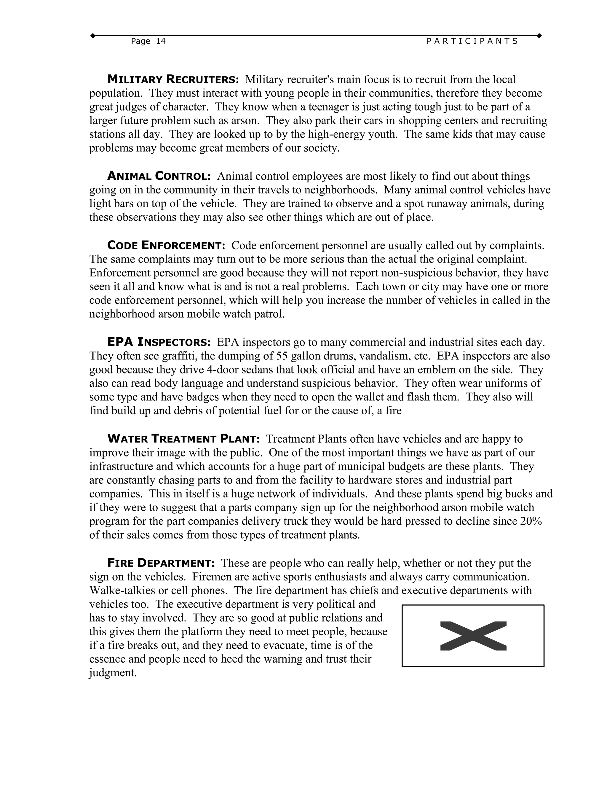 Page 14 P A R T I C I P A N T S
MILITARY RECRUITERS: Military recruiter's main focus is to recruit from the local
population. They must interact with young people in their communities, therefore they become
great judges of character. They know when a teenager is just acting tough just to be part of a
larger future problem such as arson. They also park their cars in shopping centers and recruiting
stations all day. They are looked up to by the high-energy youth. The same kids that may cause
problems may become great members of our society.
ANIMAL CONTROL: Animal control employees are most likely to find out about things
going on in the community in their travels to neighborhoods. Many animal control vehicles have
light bars on top of the vehicle. They are trained to observe and a spot runaway animals, during
these observations they may also see other things which are out of place.
CODE ENFORCEMENT: Code enforcement personnel are usually called out by complaints.
The same complaints may turn out to be more serious than the actual the original complaint.
Enforcement personnel are good because they will not report non-suspicious behavior, they have
seen it all and know what is and is not a real problems. Each town or city may have one or more
code enforcement personnel, which will help you increase the number of vehicles in called in the
neighborhood arson mobile watch patrol.
EPA INSPECTORS: EPA inspectors go to many commercial and industrial sites each day.
They often see graffiti, the dumping of 55 gallon drums, vandalism, etc. EPA inspectors are also
good because they drive 4-door sedans that look official and have an emblem on the side. They
also can read body language and understand suspicious behavior. They often wear uniforms of
some type and have badges when they need to open the wallet and flash them. They also will
find build up and debris of potential fuel for or the cause of, a fire
WATER TREATMENT PLANT: Treatment Plants often have vehicles and are happy to
improve their image with the public. One of the most important things we have as part of our
infrastructure and which accounts for a huge part of municipal budgets are these plants. They
are constantly chasing parts to and from the facility to hardware stores and industrial part
companies. This in itself is a huge network of individuals. And these plants spend big bucks and
if they were to suggest that a parts company sign up for the neighborhood arson mobile watch
program for the part companies delivery truck they would be hard pressed to decline since 20%
of their sales comes from those types of treatment plants.
FIRE DEPARTMENT: These are people who can really help, whether or not they put the
sign on the vehicles. Firemen are active sports enthusiasts and always carry communication.
Walke-talkies or cell phones. The fire department has chiefs and executive departments with
vehicles too. The executive department is very political and
has to stay involved. They are so good at public relations and
this gives them the platform they need to meet people, because
if a fire breaks out, and they need to evacuate, time is of the
essence and people need to heed the warning and trust their
judgment.
 