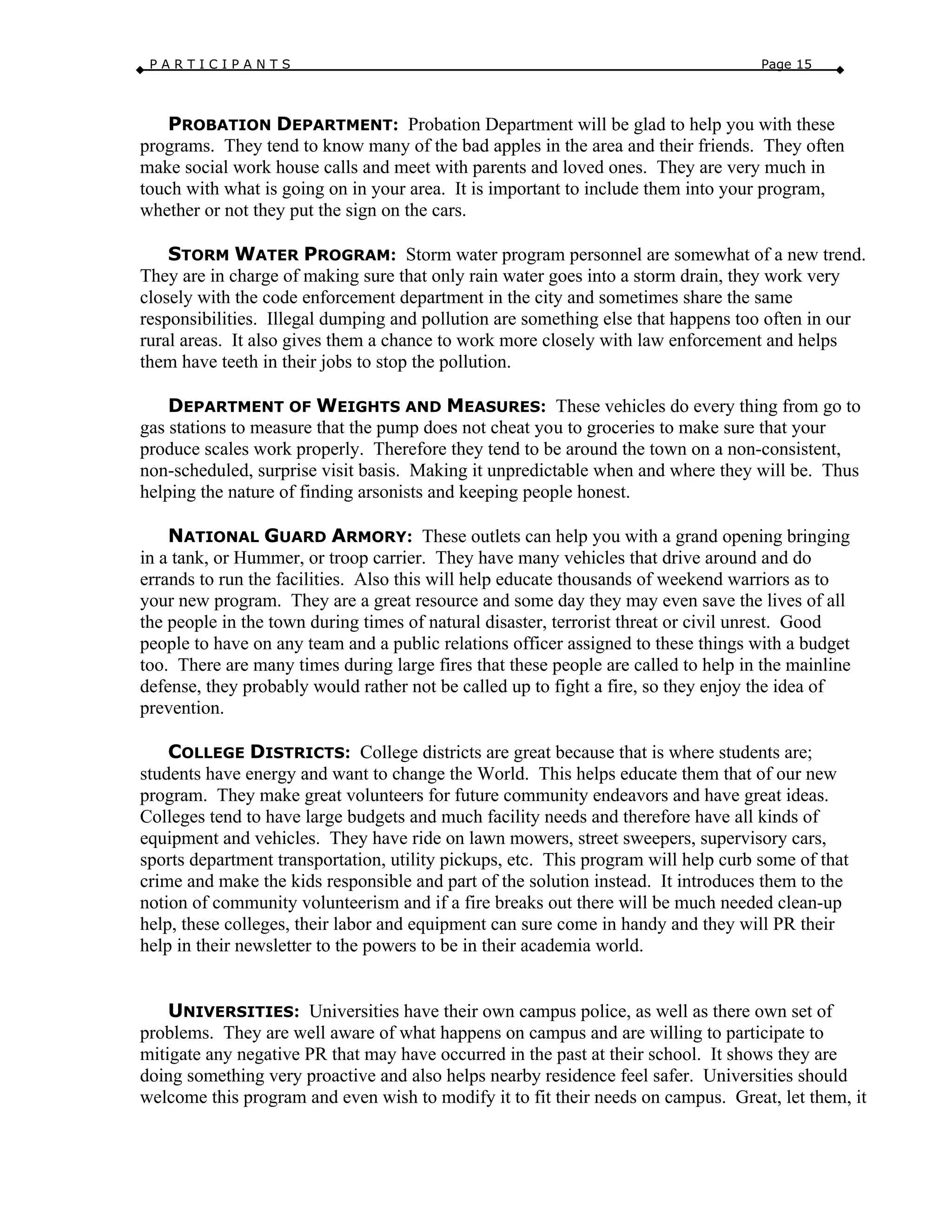 P A R T I C I P A N T S Page 15
PROBATION DEPARTMENT: Probation Department will be glad to help you with these
programs. They tend to know many of the bad apples in the area and their friends. They often
make social work house calls and meet with parents and loved ones. They are very much in
touch with what is going on in your area. It is important to include them into your program,
whether or not they put the sign on the cars.
STORM WATER PROGRAM: Storm water program personnel are somewhat of a new trend.
They are in charge of making sure that only rain water goes into a storm drain, they work very
closely with the code enforcement department in the city and sometimes share the same
responsibilities. Illegal dumping and pollution are something else that happens too often in our
rural areas. It also gives them a chance to work more closely with law enforcement and helps
them have teeth in their jobs to stop the pollution.
DEPARTMENT OF WEIGHTS AND MEASURES: These vehicles do every thing from go to
gas stations to measure that the pump does not cheat you to groceries to make sure that your
produce scales work properly. Therefore they tend to be around the town on a non-consistent,
non-scheduled, surprise visit basis. Making it unpredictable when and where they will be. Thus
helping the nature of finding arsonists and keeping people honest.
NATIONAL GUARD ARMORY: These outlets can help you with a grand opening bringing
in a tank, or Hummer, or troop carrier. They have many vehicles that drive around and do
errands to run the facilities. Also this will help educate thousands of weekend warriors as to
your new program. They are a great resource and some day they may even save the lives of all
the people in the town during times of natural disaster, terrorist threat or civil unrest. Good
people to have on any team and a public relations officer assigned to these things with a budget
too. There are many times during large fires that these people are called to help in the mainline
defense, they probably would rather not be called up to fight a fire, so they enjoy the idea of
prevention.
COLLEGE DISTRICTS: College districts are great because that is where students are;
students have energy and want to change the World. This helps educate them that of our new
program. They make great volunteers for future community endeavors and have great ideas.
Colleges tend to have large budgets and much facility needs and therefore have all kinds of
equipment and vehicles. They have ride on lawn mowers, street sweepers, supervisory cars,
sports department transportation, utility pickups, etc. This program will help curb some of that
crime and make the kids responsible and part of the solution instead. It introduces them to the
notion of community volunteerism and if a fire breaks out there will be much needed clean-up
help, these colleges, their labor and equipment can sure come in handy and they will PR their
help in their newsletter to the powers to be in their academia world.
UNIVERSITIES: Universities have their own campus police, as well as there own set of
problems. They are well aware of what happens on campus and are willing to participate to
mitigate any negative PR that may have occurred in the past at their school. It shows they are
doing something very proactive and also helps nearby residence feel safer. Universities should
welcome this program and even wish to modify it to fit their needs on campus. Great, let them, it
 