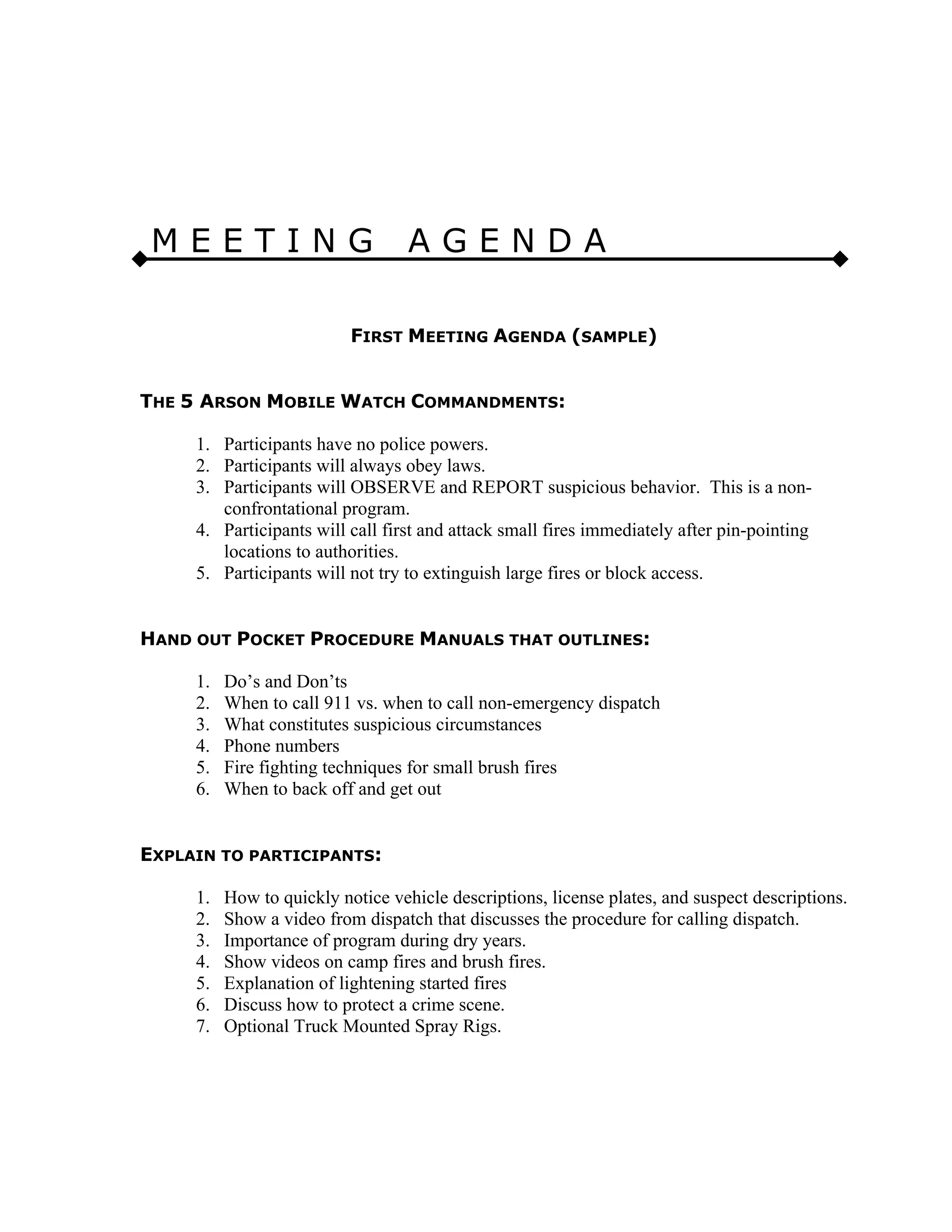 M E E T I N G A G E N D A
FIRST MEETING AGENDA (SAMPLE)
THE 5 ARSON MOBILE WATCH COMMANDMENTS:
1. Participants have no police powers.
2. Participants will always obey laws.
3. Participants will OBSERVE and REPORT suspicious behavior. This is a non-
confrontational program.
4. Participants will call first and attack small fires immediately after pin-pointing
locations to authorities.
5. Participants will not try to extinguish large fires or block access.
HAND OUT POCKET PROCEDURE MANUALS THAT OUTLINES:
1. Do’s and Don’ts
2. When to call 911 vs. when to call non-emergency dispatch
3. What constitutes suspicious circumstances
4. Phone numbers
5. Fire fighting techniques for small brush fires
6. When to back off and get out
EXPLAIN TO PARTICIPANTS:
1. How to quickly notice vehicle descriptions, license plates, and suspect descriptions.
2. Show a video from dispatch that discusses the procedure for calling dispatch.
3. Importance of program during dry years.
4. Show videos on camp fires and brush fires.
5. Explanation of lightening started fires
6. Discuss how to protect a crime scene.
7. Optional Truck Mounted Spray Rigs.
 