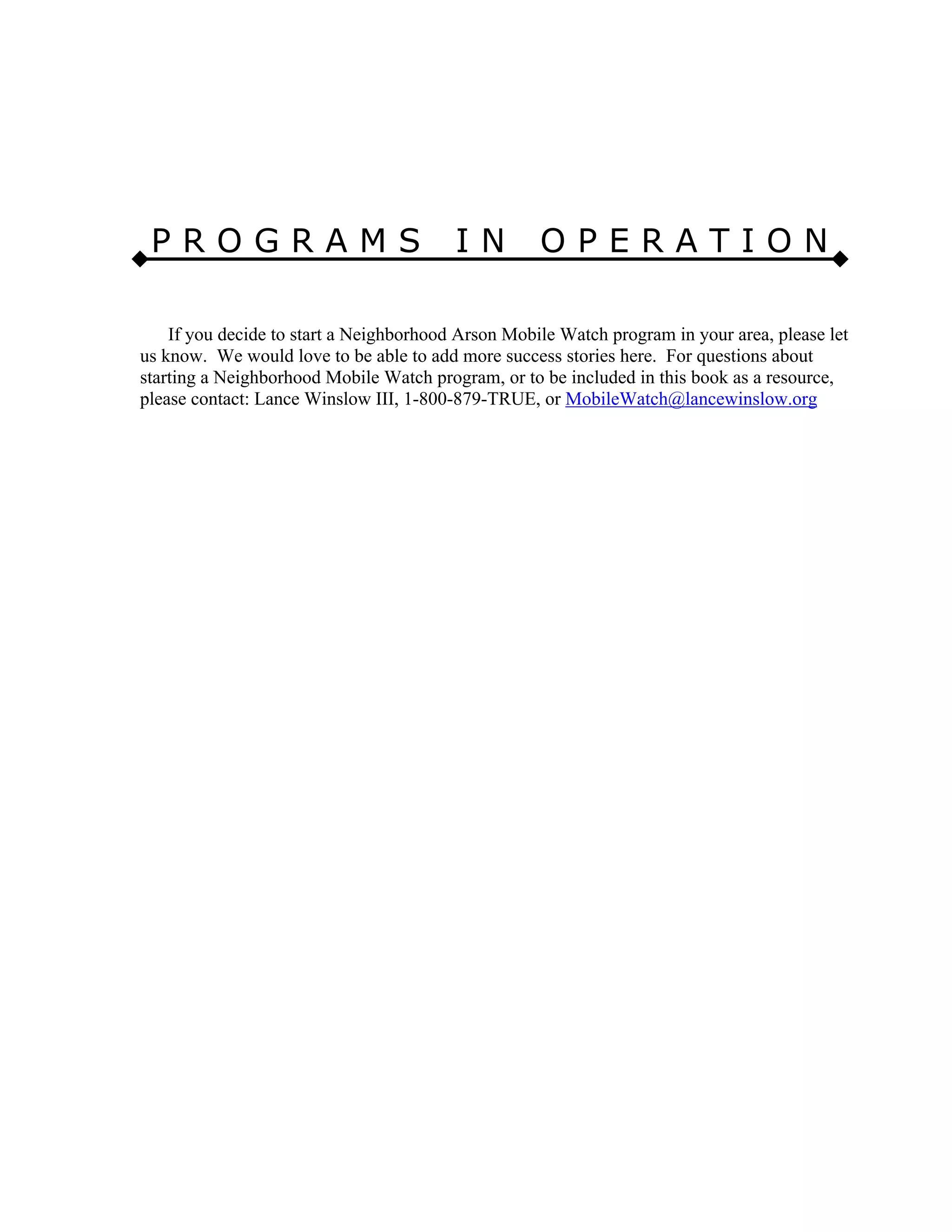 P R O G R A M S I N O P E R A T I O N
If you decide to start a Neighborhood Arson Mobile Watch program in your area, please let
us know. We would love to be able to add more success stories here. For questions about
starting a Neighborhood Mobile Watch program, or to be included in this book as a resource,
please contact: Lance Winslow III, 1-800-879-TRUE, or MobileWatch@lancewinslow.org
 