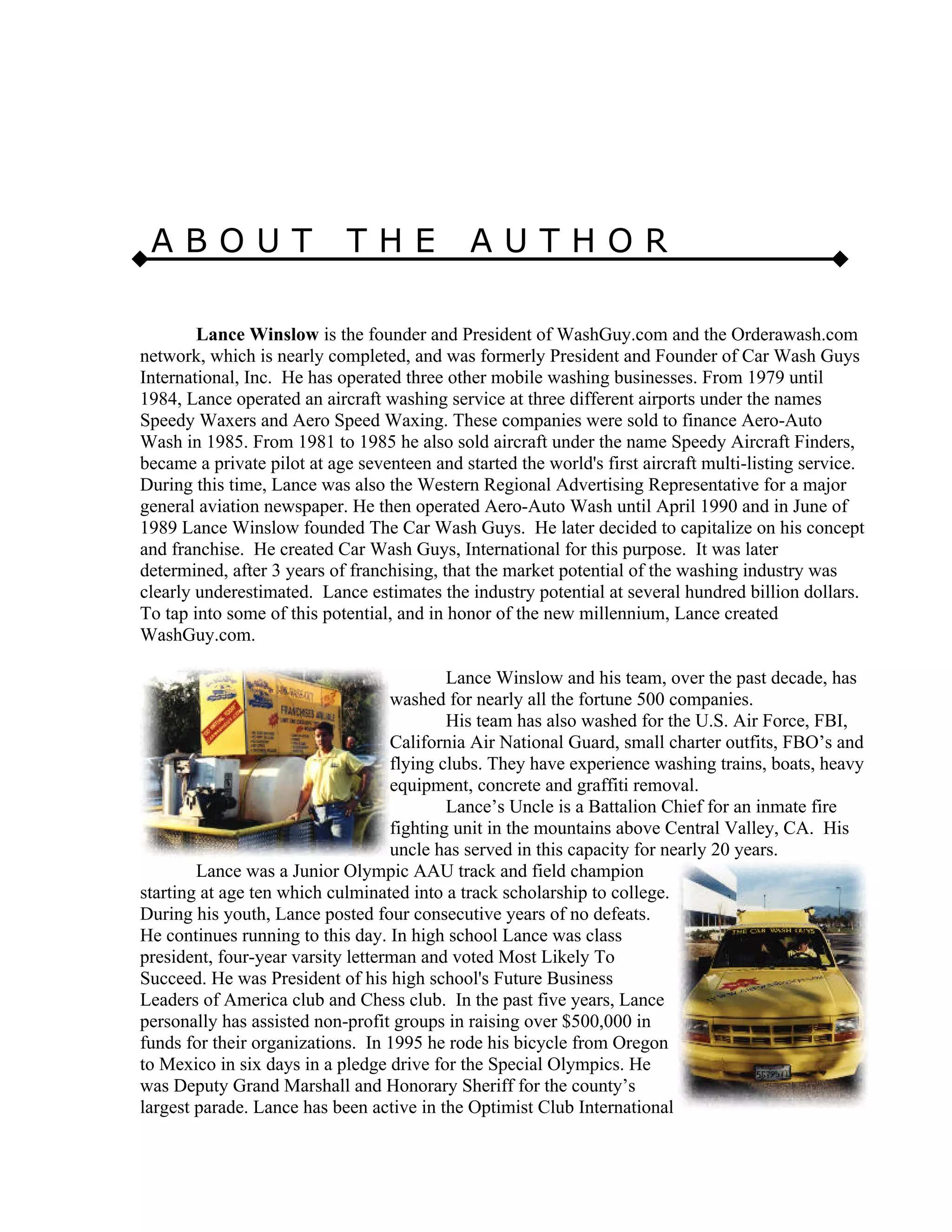 A B O U T T H E A U T H O R
Lance Winslow is the founder and President of WashGuy.com and the Orderawash.com
network, which is nearly completed, and was formerly President and Founder of Car Wash Guys
International, Inc. He has operated three other mobile washing businesses. From 1979 until
1984, Lance operated an aircraft washing service at three different airports under the names
Speedy Waxers and Aero Speed Waxing. These companies were sold to finance Aero-Auto
Wash in 1985. From 1981 to 1985 he also sold aircraft under the name Speedy Aircraft Finders,
became a private pilot at age seventeen and started the world's first aircraft multi-listing service.
During this time, Lance was also the Western Regional Advertising Representative for a major
general aviation newspaper. He then operated Aero-Auto Wash until April 1990 and in June of
1989 Lance Winslow founded The Car Wash Guys. He later decided to capitalize on his concept
and franchise. He created Car Wash Guys, International for this purpose. It was later
determined, after 3 years of franchising, that the market potential of the washing industry was
clearly underestimated. Lance estimates the industry potential at several hundred billion dollars.
To tap into some of this potential, and in honor of the new millennium, Lance created
WashGuy.com.
Lance Winslow and his team, over the past decade, has
washed for nearly all the fortune 500 companies.
His team has also washed for the U.S. Air Force, FBI,
California Air National Guard, small charter outfits, FBO’s and
flying clubs. They have experience washing trains, boats, heavy
equipment, concrete and graffiti removal.
Lance’s Uncle is a Battalion Chief for an inmate fire
fighting unit in the mountains above Central Valley, CA. His
uncle has served in this capacity for nearly 20 years.
Lance was a Junior Olympic AAU track and field champion
starting at age ten which culminated into a track scholarship to college.
During his youth, Lance posted four consecutive years of no defeats.
He continues running to this day. In high school Lance was class
president, four-year varsity letterman and voted Most Likely To
Succeed. He was President of his high school's Future Business
Leaders of America club and Chess club. In the past five years, Lance
personally has assisted non-profit groups in raising over $500,000 in
funds for their organizations. In 1995 he rode his bicycle from Oregon
to Mexico in six days in a pledge drive for the Special Olympics. He
was Deputy Grand Marshall and Honorary Sheriff for the county’s
largest parade. Lance has been active in the Optimist Club International
 