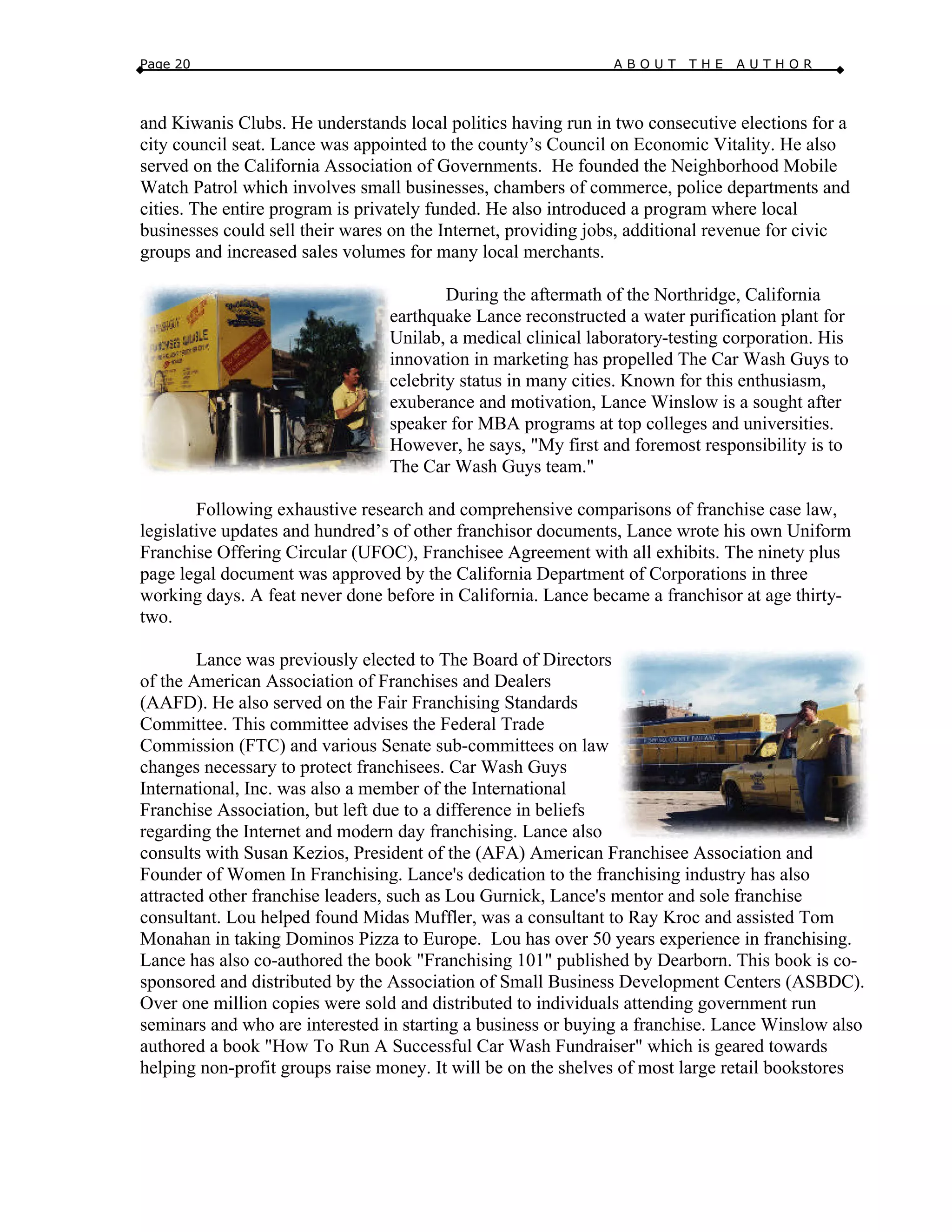 Page 20 A B O U T T H E A U T H O R
and Kiwanis Clubs. He understands local politics having run in two consecutive elections for a
city council seat. Lance was appointed to the county’s Council on Economic Vitality. He also
served on the California Association of Governments. He founded the Neighborhood Mobile
Watch Patrol which involves small businesses, chambers of commerce, police departments and
cities. The entire program is privately funded. He also introduced a program where local
businesses could sell their wares on the Internet, providing jobs, additional revenue for civic
groups and increased sales volumes for many local merchants.
During the aftermath of the Northridge, California
earthquake Lance reconstructed a water purification plant for
Unilab, a medical clinical laboratory-testing corporation. His
innovation in marketing has propelled The Car Wash Guys to
celebrity status in many cities. Known for this enthusiasm,
exuberance and motivation, Lance Winslow is a sought after
speaker for MBA programs at top colleges and universities.
However, he says, "My first and foremost responsibility is to
The Car Wash Guys team."
Following exhaustive research and comprehensive comparisons of franchise case law,
legislative updates and hundred’s of other franchisor documents, Lance wrote his own Uniform
Franchise Offering Circular (UFOC), Franchisee Agreement with all exhibits. The ninety plus
page legal document was approved by the California Department of Corporations in three
working days. A feat never done before in California. Lance became a franchisor at age thirty-
two.
Lance was previously elected to The Board of Directors
of the American Association of Franchises and Dealers
(AAFD). He also served on the Fair Franchising Standards
Committee. This committee advises the Federal Trade
Commission (FTC) and various Senate sub-committees on law
changes necessary to protect franchisees. Car Wash Guys
International, Inc. was also a member of the International
Franchise Association, but left due to a difference in beliefs
regarding the Internet and modern day franchising. Lance also
consults with Susan Kezios, President of the (AFA) American Franchisee Association and
Founder of Women In Franchising. Lance's dedication to the franchising industry has also
attracted other franchise leaders, such as Lou Gurnick, Lance's mentor and sole franchise
consultant. Lou helped found Midas Muffler, was a consultant to Ray Kroc and assisted Tom
Monahan in taking Dominos Pizza to Europe. Lou has over 50 years experience in franchising.
Lance has also co-authored the book "Franchising 101" published by Dearborn. This book is co-
sponsored and distributed by the Association of Small Business Development Centers (ASBDC).
Over one million copies were sold and distributed to individuals attending government run
seminars and who are interested in starting a business or buying a franchise. Lance Winslow also
authored a book "How To Run A Successful Car Wash Fundraiser" which is geared towards
helping non-profit groups raise money. It will be on the shelves of most large retail bookstores
 