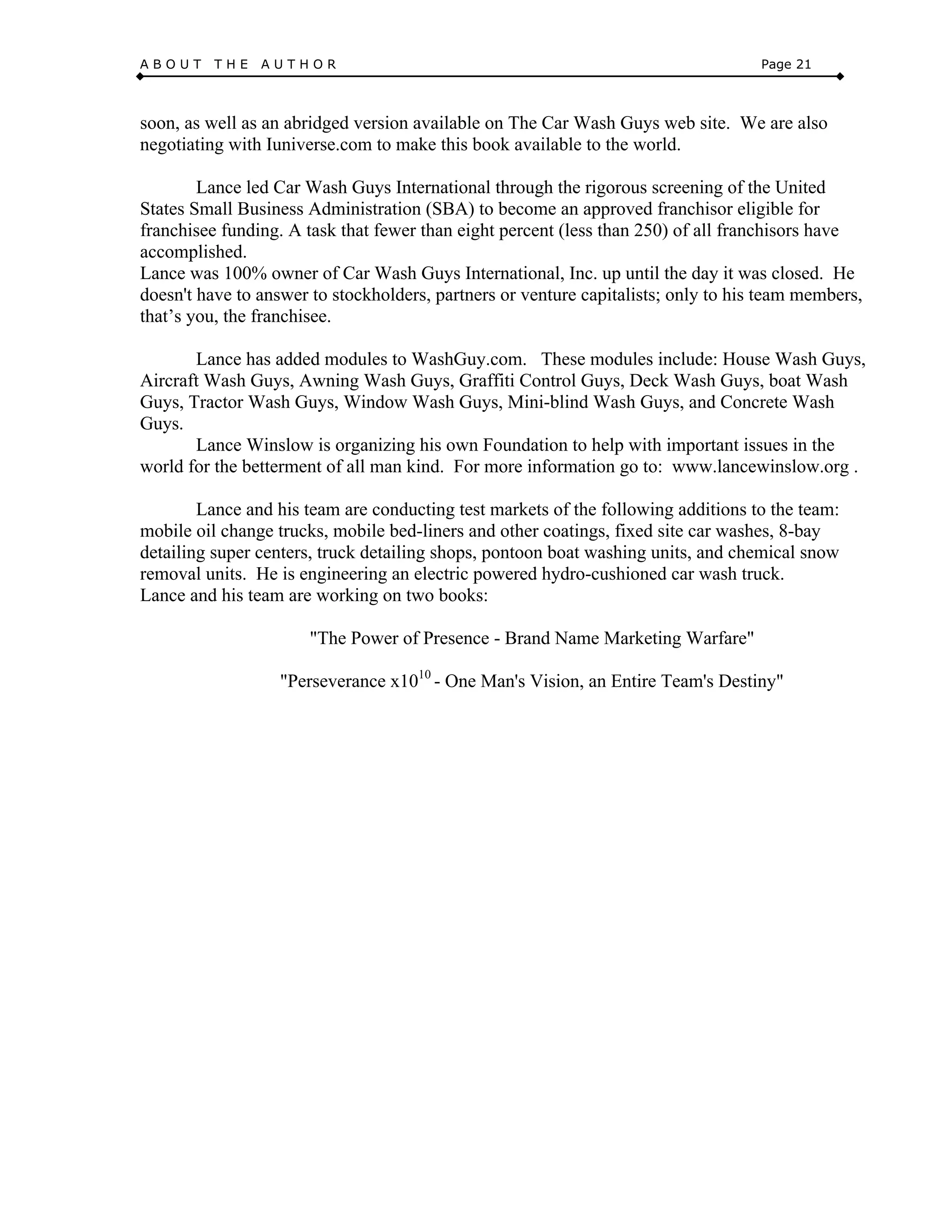 A B O U T T H E A U T H O R Page 21
soon, as well as an abridged version available on The Car Wash Guys web site. We are also
negotiating with Iuniverse.com to make this book available to the world.
Lance led Car Wash Guys International through the rigorous screening of the United
States Small Business Administration (SBA) to become an approved franchisor eligible for
franchisee funding. A task that fewer than eight percent (less than 250) of all franchisors have
accomplished.
Lance was 100% owner of Car Wash Guys International, Inc. up until the day it was closed. He
doesn't have to answer to stockholders, partners or venture capitalists; only to his team members,
that’s you, the franchisee.
Lance has added modules to WashGuy.com. These modules include: House Wash Guys,
Aircraft Wash Guys, Awning Wash Guys, Graffiti Control Guys, Deck Wash Guys, boat Wash
Guys, Tractor Wash Guys, Window Wash Guys, Mini-blind Wash Guys, and Concrete Wash
Guys.
Lance Winslow is organizing his own Foundation to help with important issues in the
world for the betterment of all man kind. For more information go to: www.lancewinslow.org .
Lance and his team are conducting test markets of the following additions to the team:
mobile oil change trucks, mobile bed-liners and other coatings, fixed site car washes, 8-bay
detailing super centers, truck detailing shops, pontoon boat washing units, and chemical snow
removal units. He is engineering an electric powered hydro-cushioned car wash truck.
Lance and his team are working on two books:
"The Power of Presence - Brand Name Marketing Warfare"
"Perseverance x1010
- One Man's Vision, an Entire Team's Destiny"
 