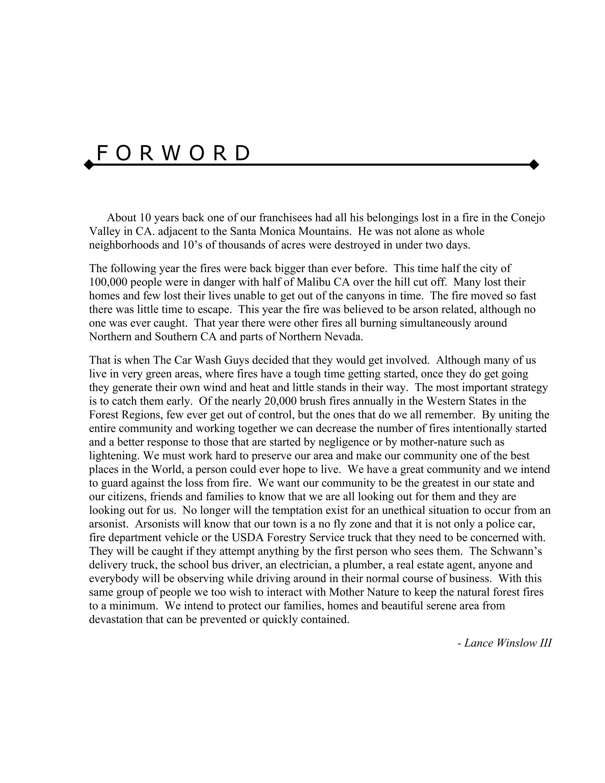 F O R W O R D
About 10 years back one of our franchisees had all his belongings lost in a fire in the Conejo
Valley in CA. adjacent to the Santa Monica Mountains. He was not alone as whole
neighborhoods and 10’s of thousands of acres were destroyed in under two days.
The following year the fires were back bigger than ever before. This time half the city of
100,000 people were in danger with half of Malibu CA over the hill cut off. Many lost their
homes and few lost their lives unable to get out of the canyons in time. The fire moved so fast
there was little time to escape. This year the fire was believed to be arson related, although no
one was ever caught. That year there were other fires all burning simultaneously around
Northern and Southern CA and parts of Northern Nevada.
That is when The Car Wash Guys decided that they would get involved. Although many of us
live in very green areas, where fires have a tough time getting started, once they do get going
they generate their own wind and heat and little stands in their way. The most important strategy
is to catch them early. Of the nearly 20,000 brush fires annually in the Western States in the
Forest Regions, few ever get out of control, but the ones that do we all remember. By uniting the
entire community and working together we can decrease the number of fires intentionally started
and a better response to those that are started by negligence or by mother-nature such as
lightening. We must work hard to preserve our area and make our community one of the best
places in the World, a person could ever hope to live. We have a great community and we intend
to guard against the loss from fire. We want our community to be the greatest in our state and
our citizens, friends and families to know that we are all looking out for them and they are
looking out for us. No longer will the temptation exist for an unethical situation to occur from an
arsonist. Arsonists will know that our town is a no fly zone and that it is not only a police car,
fire department vehicle or the USDA Forestry Service truck that they need to be concerned with.
They will be caught if they attempt anything by the first person who sees them. The Schwann’s
delivery truck, the school bus driver, an electrician, a plumber, a real estate agent, anyone and
everybody will be observing while driving around in their normal course of business. With this
same group of people we too wish to interact with Mother Nature to keep the natural forest fires
to a minimum. We intend to protect our families, homes and beautiful serene area from
devastation that can be prevented or quickly contained.
- Lance Winslow III
 