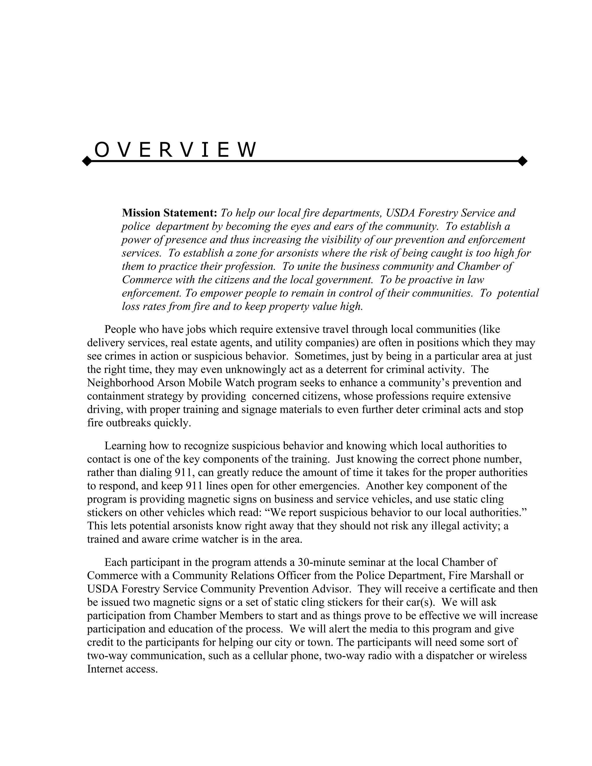 O V E R V I E W
Mission Statement: To help our local fire departments, USDA Forestry Service and
police department by becoming the eyes and ears of the community. To establish a
power of presence and thus increasing the visibility of our prevention and enforcement
services. To establish a zone for arsonists where the risk of being caught is too high for
them to practice their profession. To unite the business community and Chamber of
Commerce with the citizens and the local government. To be proactive in law
enforcement. To empower people to remain in control of their communities. To potential
loss rates from fire and to keep property value high.
People who have jobs which require extensive travel through local communities (like
delivery services, real estate agents, and utility companies) are often in positions which they may
see crimes in action or suspicious behavior. Sometimes, just by being in a particular area at just
the right time, they may even unknowingly act as a deterrent for criminal activity. The
Neighborhood Arson Mobile Watch program seeks to enhance a community’s prevention and
containment strategy by providing concerned citizens, whose professions require extensive
driving, with proper training and signage materials to even further deter criminal acts and stop
fire outbreaks quickly.
Learning how to recognize suspicious behavior and knowing which local authorities to
contact is one of the key components of the training. Just knowing the correct phone number,
rather than dialing 911, can greatly reduce the amount of time it takes for the proper authorities
to respond, and keep 911 lines open for other emergencies. Another key component of the
program is providing magnetic signs on business and service vehicles, and use static cling
stickers on other vehicles which read: “We report suspicious behavior to our local authorities.”
This lets potential arsonists know right away that they should not risk any illegal activity; a
trained and aware crime watcher is in the area.
Each participant in the program attends a 30-minute seminar at the local Chamber of
Commerce with a Community Relations Officer from the Police Department, Fire Marshall or
USDA Forestry Service Community Prevention Advisor. They will receive a certificate and then
be issued two magnetic signs or a set of static cling stickers for their car(s). We will ask
participation from Chamber Members to start and as things prove to be effective we will increase
participation and education of the process. We will alert the media to this program and give
credit to the participants for helping our city or town. The participants will need some sort of
two-way communication, such as a cellular phone, two-way radio with a dispatcher or wireless
Internet access.
 