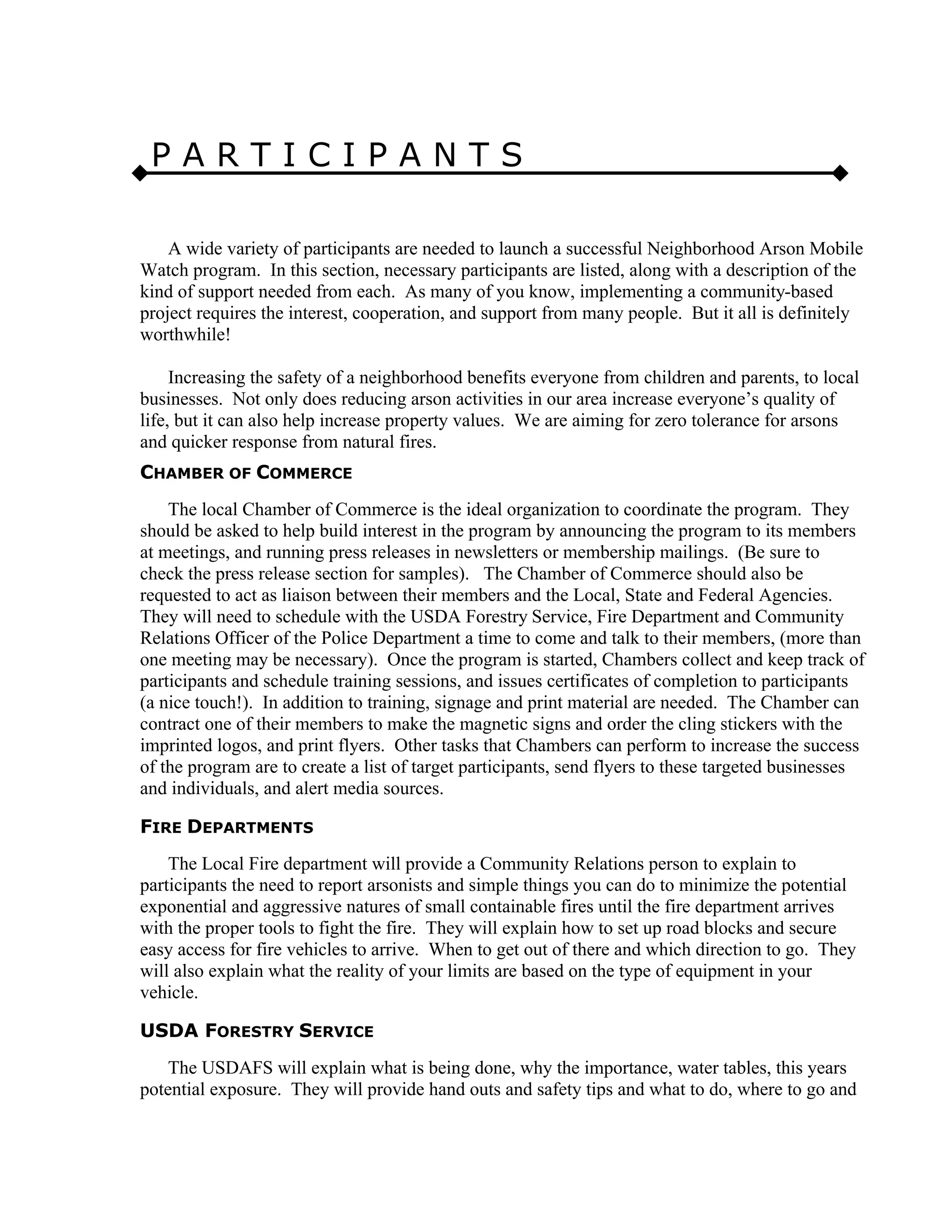 P A R T I C I P A N T S
A wide variety of participants are needed to launch a successful Neighborhood Arson Mobile
Watch program. In this section, necessary participants are listed, along with a description of the
kind of support needed from each. As many of you know, implementing a community-based
project requires the interest, cooperation, and support from many people. But it all is definitely
worthwhile!
Increasing the safety of a neighborhood benefits everyone from children and parents, to local
businesses. Not only does reducing arson activities in our area increase everyone’s quality of
life, but it can also help increase property values. We are aiming for zero tolerance for arsons
and quicker response from natural fires.
CHAMBER OF COMMERCE
The local Chamber of Commerce is the ideal organization to coordinate the program. They
should be asked to help build interest in the program by announcing the program to its members
at meetings, and running press releases in newsletters or membership mailings. (Be sure to
check the press release section for samples). The Chamber of Commerce should also be
requested to act as liaison between their members and the Local, State and Federal Agencies.
They will need to schedule with the USDA Forestry Service, Fire Department and Community
Relations Officer of the Police Department a time to come and talk to their members, (more than
one meeting may be necessary). Once the program is started, Chambers collect and keep track of
participants and schedule training sessions, and issues certificates of completion to participants
(a nice touch!). In addition to training, signage and print material are needed. The Chamber can
contract one of their members to make the magnetic signs and order the cling stickers with the
imprinted logos, and print flyers. Other tasks that Chambers can perform to increase the success
of the program are to create a list of target participants, send flyers to these targeted businesses
and individuals, and alert media sources.
FIRE DEPARTMENTS
The Local Fire department will provide a Community Relations person to explain to
participants the need to report arsonists and simple things you can do to minimize the potential
exponential and aggressive natures of small containable fires until the fire department arrives
with the proper tools to fight the fire. They will explain how to set up road blocks and secure
easy access for fire vehicles to arrive. When to get out of there and which direction to go. They
will also explain what the reality of your limits are based on the type of equipment in your
vehicle.
USDA FORESTRY SERVICE
The USDAFS will explain what is being done, why the importance, water tables, this years
potential exposure. They will provide hand outs and safety tips and what to do, where to go and
 