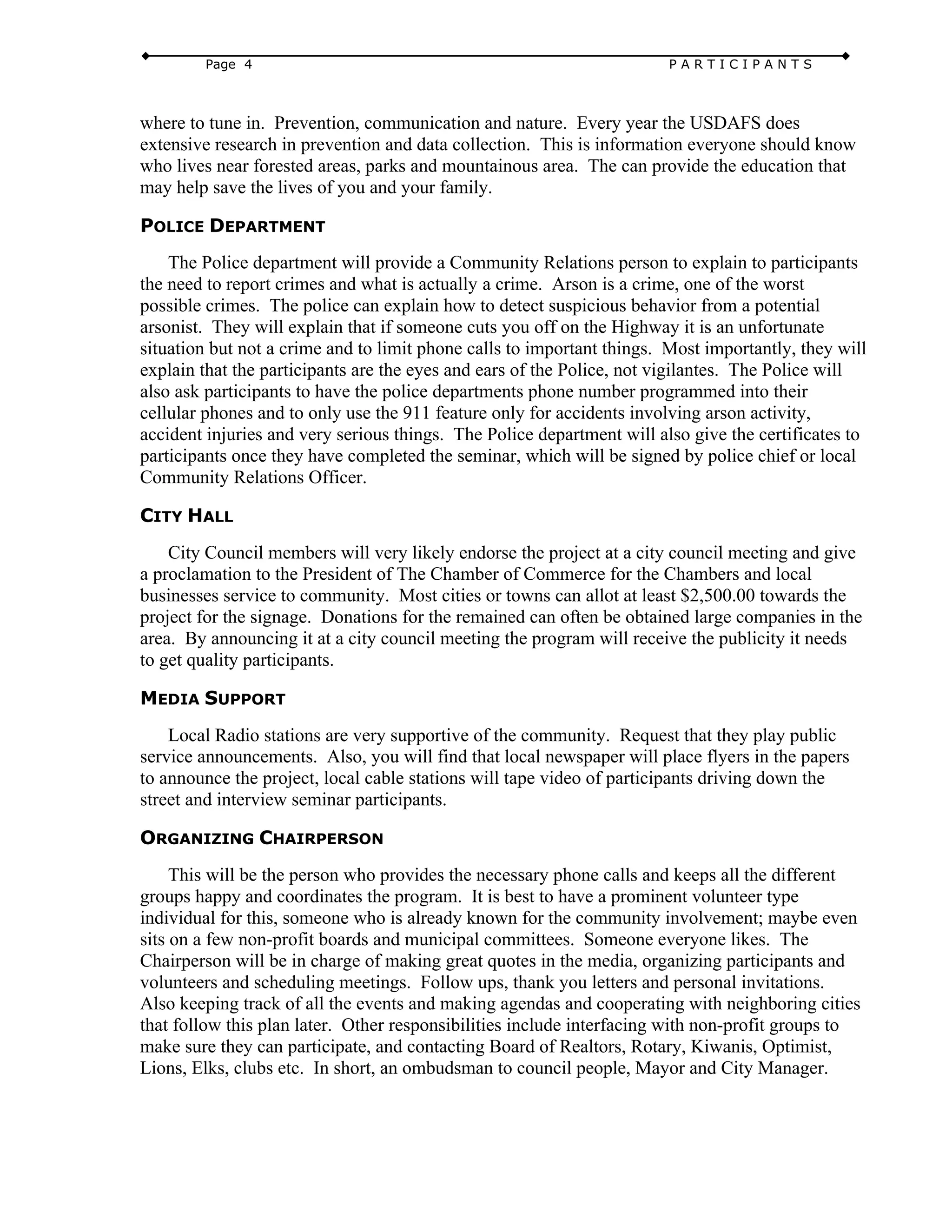 Page 4 P A R T I C I P A N T S
where to tune in. Prevention, communication and nature. Every year the USDAFS does
extensive research in prevention and data collection. This is information everyone should know
who lives near forested areas, parks and mountainous area. The can provide the education that
may help save the lives of you and your family.
POLICE DEPARTMENT
The Police department will provide a Community Relations person to explain to participants
the need to report crimes and what is actually a crime. Arson is a crime, one of the worst
possible crimes. The police can explain how to detect suspicious behavior from a potential
arsonist. They will explain that if someone cuts you off on the Highway it is an unfortunate
situation but not a crime and to limit phone calls to important things. Most importantly, they will
explain that the participants are the eyes and ears of the Police, not vigilantes. The Police will
also ask participants to have the police departments phone number programmed into their
cellular phones and to only use the 911 feature only for accidents involving arson activity,
accident injuries and very serious things. The Police department will also give the certificates to
participants once they have completed the seminar, which will be signed by police chief or local
Community Relations Officer.
CITY HALL
City Council members will very likely endorse the project at a city council meeting and give
a proclamation to the President of The Chamber of Commerce for the Chambers and local
businesses service to community. Most cities or towns can allot at least $2,500.00 towards the
project for the signage. Donations for the remained can often be obtained large companies in the
area. By announcing it at a city council meeting the program will receive the publicity it needs
to get quality participants.
MEDIA SUPPORT
Local Radio stations are very supportive of the community. Request that they play public
service announcements. Also, you will find that local newspaper will place flyers in the papers
to announce the project, local cable stations will tape video of participants driving down the
street and interview seminar participants.
ORGANIZING CHAIRPERSON
This will be the person who provides the necessary phone calls and keeps all the different
groups happy and coordinates the program. It is best to have a prominent volunteer type
individual for this, someone who is already known for the community involvement; maybe even
sits on a few non-profit boards and municipal committees. Someone everyone likes. The
Chairperson will be in charge of making great quotes in the media, organizing participants and
volunteers and scheduling meetings. Follow ups, thank you letters and personal invitations.
Also keeping track of all the events and making agendas and cooperating with neighboring cities
that follow this plan later. Other responsibilities include interfacing with non-profit groups to
make sure they can participate, and contacting Board of Realtors, Rotary, Kiwanis, Optimist,
Lions, Elks, clubs etc. In short, an ombudsman to council people, Mayor and City Manager.
 