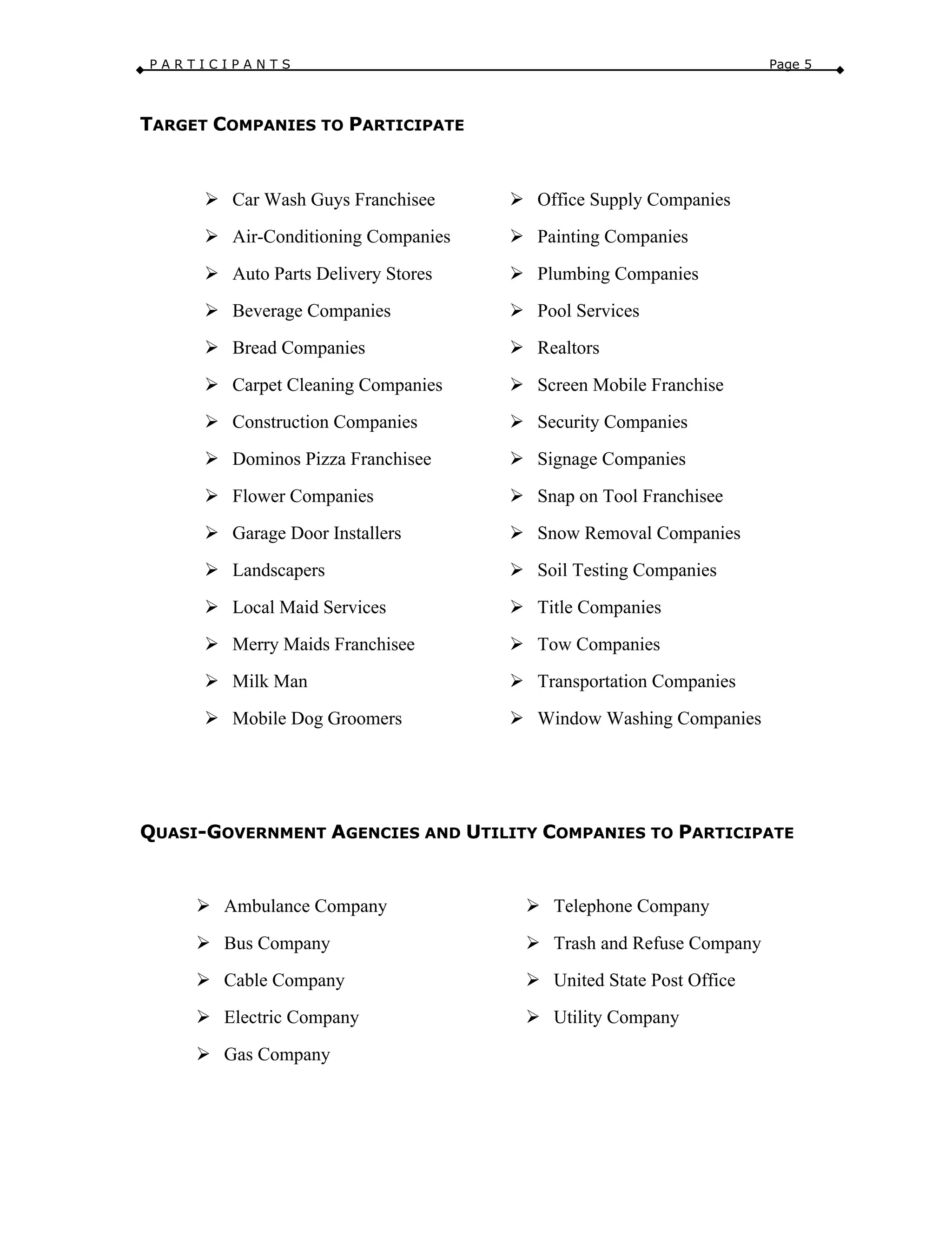 P A R T I C I P A N T S Page 5
TARGET COMPANIES TO PARTICIPATE
Ø Car Wash Guys Franchisee
Ø Air-Conditioning Companies
Ø Auto Parts Delivery Stores
Ø Beverage Companies
Ø Bread Companies
Ø Carpet Cleaning Companies
Ø Construction Companies
Ø Dominos Pizza Franchisee
Ø Flower Companies
Ø Garage Door Installers
Ø Landscapers
Ø Local Maid Services
Ø Merry Maids Franchisee
Ø Milk Man
Ø Mobile Dog Groomers
Ø Office Supply Companies
Ø Painting Companies
Ø Plumbing Companies
Ø Pool Services
Ø Realtors
Ø Screen Mobile Franchise
Ø Security Companies
Ø Signage Companies
Ø Snap on Tool Franchisee
Ø Snow Removal Companies
Ø Soil Testing Companies
Ø Title Companies
Ø Tow Companies
Ø Transportation Companies
Ø Window Washing Companies
QUASI-GOVERNMENT AGENCIES AND UTILITY COMPANIES TO PARTICIPATE
Ø Ambulance Company
Ø Bus Company
Ø Cable Company
Ø Electric Company
Ø Gas Company
Ø Telephone Company
Ø Trash and Refuse Company
Ø United State Post Office
Ø Utility Company
 