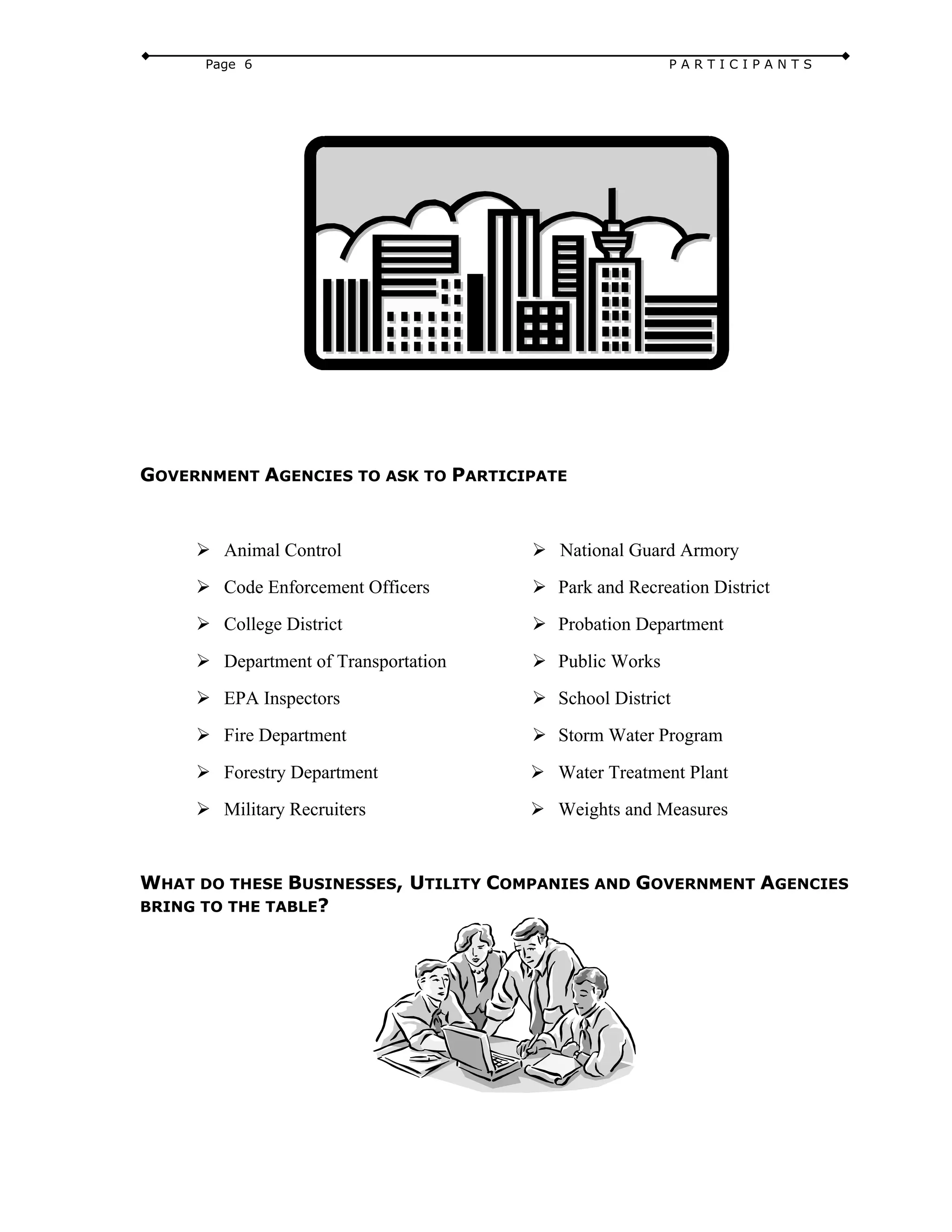 Page 6 P A R T I C I P A N T S
GOVERNMENT AGENCIES TO ASK TO PARTICIPATE
Ø Animal Control
Ø Code Enforcement Officers
Ø College District
Ø Department of Transportation
Ø EPA Inspectors
Ø Fire Department
Ø Forestry Department
Ø Military Recruiters
Ø National Guard Armory
Ø Park and Recreation District
Ø Probation Department
Ø Public Works
Ø School District
Ø Storm Water Program
Ø Water Treatment Plant
Ø Weights and Measures
WHAT DO THESE BUSINESSES, UTILITY COMPANIES AND GOVERNMENT AGENCIES
BRING TO THE TABLE?
 