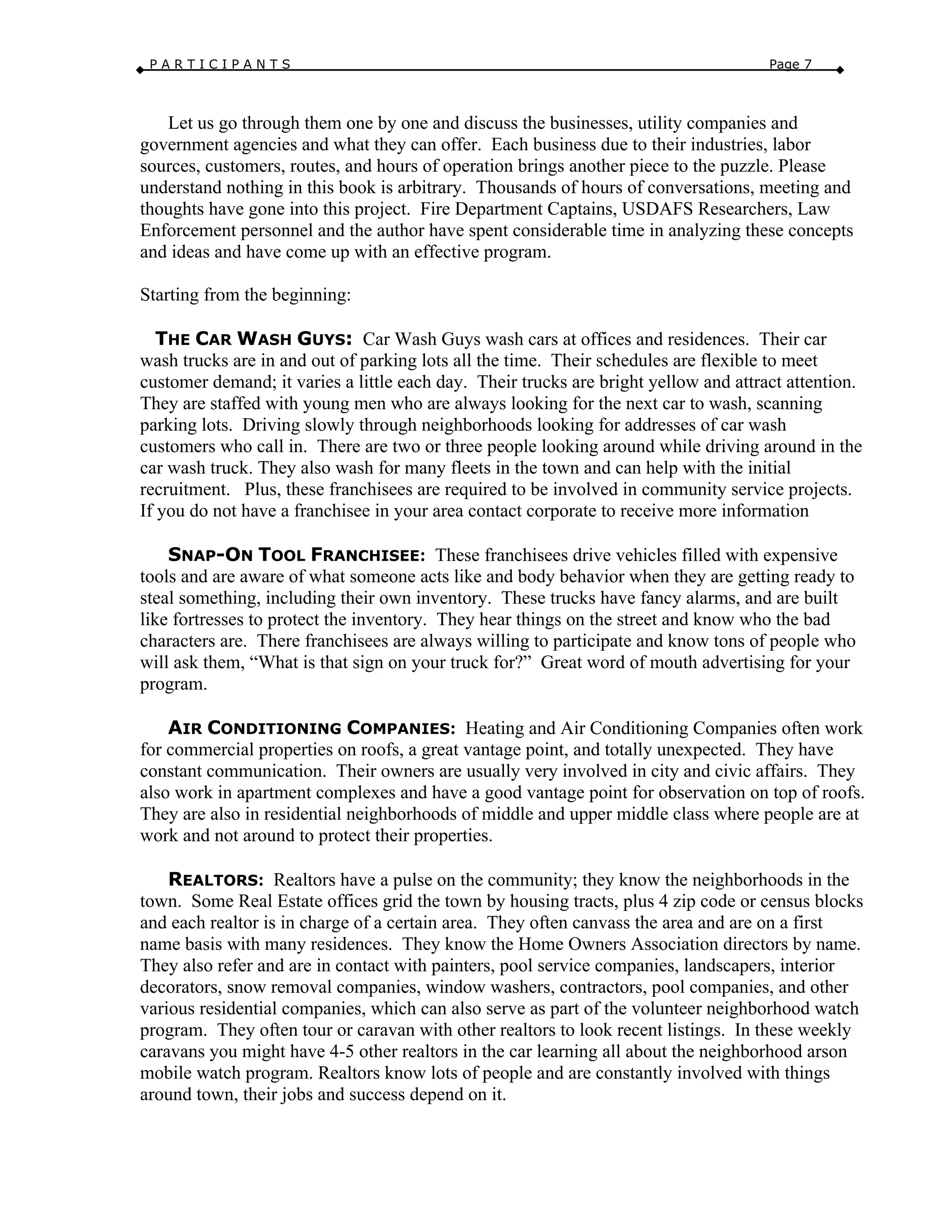 P A R T I C I P A N T S Page 7
Let us go through them one by one and discuss the businesses, utility companies and
government agencies and what they can offer. Each business due to their industries, labor
sources, customers, routes, and hours of operation brings another piece to the puzzle. Please
understand nothing in this book is arbitrary. Thousands of hours of conversations, meeting and
thoughts have gone into this project. Fire Department Captains, USDAFS Researchers, Law
Enforcement personnel and the author have spent considerable time in analyzing these concepts
and ideas and have come up with an effective program.
Starting from the beginning:
THE CAR WASH GUYS: Car Wash Guys wash cars at offices and residences. Their car
wash trucks are in and out of parking lots all the time. Their schedules are flexible to meet
customer demand; it varies a little each day. Their trucks are bright yellow and attract attention.
They are staffed with young men who are always looking for the next car to wash, scanning
parking lots. Driving slowly through neighborhoods looking for addresses of car wash
customers who call in. There are two or three people looking around while driving around in the
car wash truck. They also wash for many fleets in the town and can help with the initial
recruitment. Plus, these franchisees are required to be involved in community service projects.
If you do not have a franchisee in your area contact corporate to receive more information
SNAP-ON TOOL FRANCHISEE: These franchisees drive vehicles filled with expensive
tools and are aware of what someone acts like and body behavior when they are getting ready to
steal something, including their own inventory. These trucks have fancy alarms, and are built
like fortresses to protect the inventory. They hear things on the street and know who the bad
characters are. There franchisees are always willing to participate and know tons of people who
will ask them, “What is that sign on your truck for?” Great word of mouth advertising for your
program.
AIR CONDITIONING COMPANIES: Heating and Air Conditioning Companies often work
for commercial properties on roofs, a great vantage point, and totally unexpected. They have
constant communication. Their owners are usually very involved in city and civic affairs. They
also work in apartment complexes and have a good vantage point for observation on top of roofs.
They are also in residential neighborhoods of middle and upper middle class where people are at
work and not around to protect their properties.
REALTORS: Realtors have a pulse on the community; they know the neighborhoods in the
town. Some Real Estate offices grid the town by housing tracts, plus 4 zip code or census blocks
and each realtor is in charge of a certain area. They often canvass the area and are on a first
name basis with many residences. They know the Home Owners Association directors by name.
They also refer and are in contact with painters, pool service companies, landscapers, interior
decorators, snow removal companies, window washers, contractors, pool companies, and other
various residential companies, which can also serve as part of the volunteer neighborhood watch
program. They often tour or caravan with other realtors to look recent listings. In these weekly
caravans you might have 4-5 other realtors in the car learning all about the neighborhood arson
mobile watch program. Realtors know lots of people and are constantly involved with things
around town, their jobs and success depend on it.
 