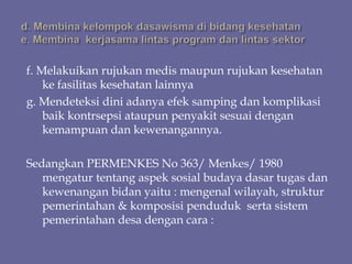 f. Melakuikan rujukan medis maupun rujukan kesehatan
ke fasilitas kesehatan lainnya
g. Mendeteksi dini adanya efek samping dan komplikasi
baik kontrsepsi ataupun penyakit sesuai dengan
kemampuan dan kewenangannya.
Sedangkan PERMENKES No 363/ Menkes/ 1980
mengatur tentang aspek sosial budaya dasar tugas dan
kewenangan bidan yaitu : mengenal wilayah, struktur
pemerintahan & komposisi penduduk serta sistem
pemerintahan desa dengan cara :
 