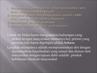 Untuk itu bidan harus mengadakan hubungan yang
efektif dengan masyarakat utamanya key person yang
pertama kali harus dipelajari adalah bahasa
Langkah selanjutnya adalah mempromosikan diri dengan
menampilkan kepribadian yang sesuai dan dianut oleh
masyarakat dengan tujuan akhir adalah : produk
kebidanan diminati masyarakat
 