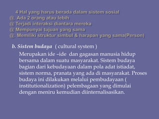 b. Sistem budaya ( cultural system )
Merupakan ide –ide dan gagasan manusia hidup
bersama dalam suatu masyarakat. Sistem budaya
bagian dari kebudayaan dalam pola adat istiadat,
sistem norma, pranata yang ada di masyarakat. Proses
budaya ini dilakukan melalui pembudayaan (
institutionalization) pelembagaan yang dimulai
dengan meniru kemudian diinternalisasikan.
 