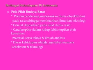  Pola Pikir Budaya Barat
* Pikiran cenderung menekankan dunia obyektif dari
pada rasa sehingga membuahkan ilmu dan teknologi
* Filsafat dipusatkan pada ujud dunia rasio
* Cara berpikir dalam hidup lebih terpikat oleh
kemajuan
material, serta teknis & ilmiah analisis
* Dasar kehidupan adalah : martabat manusia
kebebasan & teknologi
 
