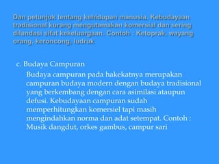 c. Budaya Campuran
Budaya campuran pada hakekatnya merupakan
campuran budaya modern dengan budaya tradisional
yang berkembang dengan cara asimilasi ataupun
defusi. Kebudayaan campuran sudah
memperhitungkan komersiel tapi masih
mengindahkan norma dan adat setempat. Contoh :
Musik dangdut, orkes gambus, campur sari
 
