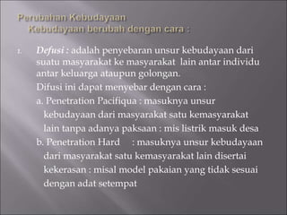1. Defusi : adalah penyebaran unsur kebudayaan dari
suatu masyarakat ke masyarakat lain antar individu
antar keluarga ataupun golongan.
Difusi ini dapat menyebar dengan cara :
a. Penetration Pacifiqua : masuknya unsur
kebudayaan dari masyarakat satu kemasyarakat
lain tanpa adanya paksaan : mis listrik masuk desa
b. Penetration Hard : masuknya unsur kebudayaan
dari masyarakat satu kemasyarakat lain disertai
kekerasan : misal model pakaian yang tidak sesuai
dengan adat setempat
 