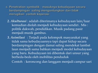2. Akulturasi : adalah diterimanya kebudayaan lain/luar
kemudian diolah menjadi kebudayaan sendiri . Mis :
politik dakwah, pendidikan. Musik padang pasir
menjadi musik gambus.
3. Asimilasi : Terjadi pada kelompok masyarakat yang
tidak sama kebudayaannya tapi dapat hidup secara
berdampingan dengan damai saling mendekat lambat
laun menjadi sama bahkan menjadi model kebudayaan
yang baru. Kebudayaan ini dibentuk dari unsur yang
berbeda-beda oleh mobilitas penduduk
Contoh : keroncong dan langgam menjadi campur sari
 