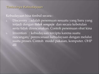 Kebudayaan bisa timbul secara :
a. Discavery ; adalah penemuan sesuatu yang baru yang
terjadi dengan tidak sengaja dan secara kebetulan
serta tidak direncanakan. Contoh penemuan obat kina
b. Invention : kebudayaan tercipta karena suatu
rancangan/ perencanaan kebudayaan dengan melalui
suatu proses. Contoh model pakaian, komputer. OHP
dll
 