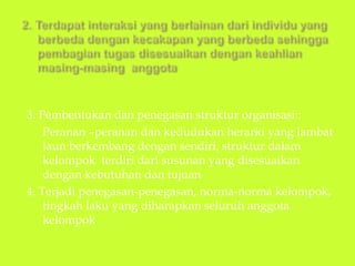 3. Pembentukan dan penegasan struktur organisasi :
Peranan –peranan dan kedudukan herarki yang lambat
laun berkembang dengan sendiri, struktur dalam
kelompok terdiri dari susunan yang disesuaikan
dengan kebutuhan dan tujuan
4. Terjadi penegasan-penegasan, norma-norma kelompok,
tingkah laku yang diharapkan seluruh anggota
kelompok
 
