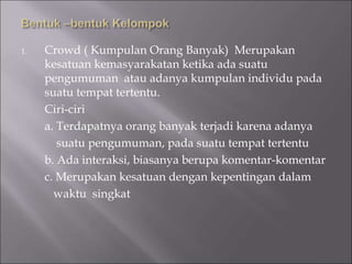 1. Crowd ( Kumpulan Orang Banyak) Merupakan
kesatuan kemasyarakatan ketika ada suatu
pengumuman atau adanya kumpulan individu pada
suatu tempat tertentu.
Ciri-ciri
a. Terdapatnya orang banyak terjadi karena adanya
suatu pengumuman, pada suatu tempat tertentu
b. Ada interaksi, biasanya berupa komentar-komentar
c. Merupakan kesatuan dengan kepentingan dalam
waktu singkat
 