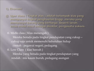 @. Midle class ( Klas menengah )
Mereka berada pada tingkat pendapatan yang cukup –
cukup saja untuk memenuhi kebutuhan hidup
contoh : pegawai negeri, pedagang
@. Low Class ( klas bawah )
Mereka yang berada pada tingkat pendapatan yang
rendah : mis kaum buruh, pedagang asongan
 
